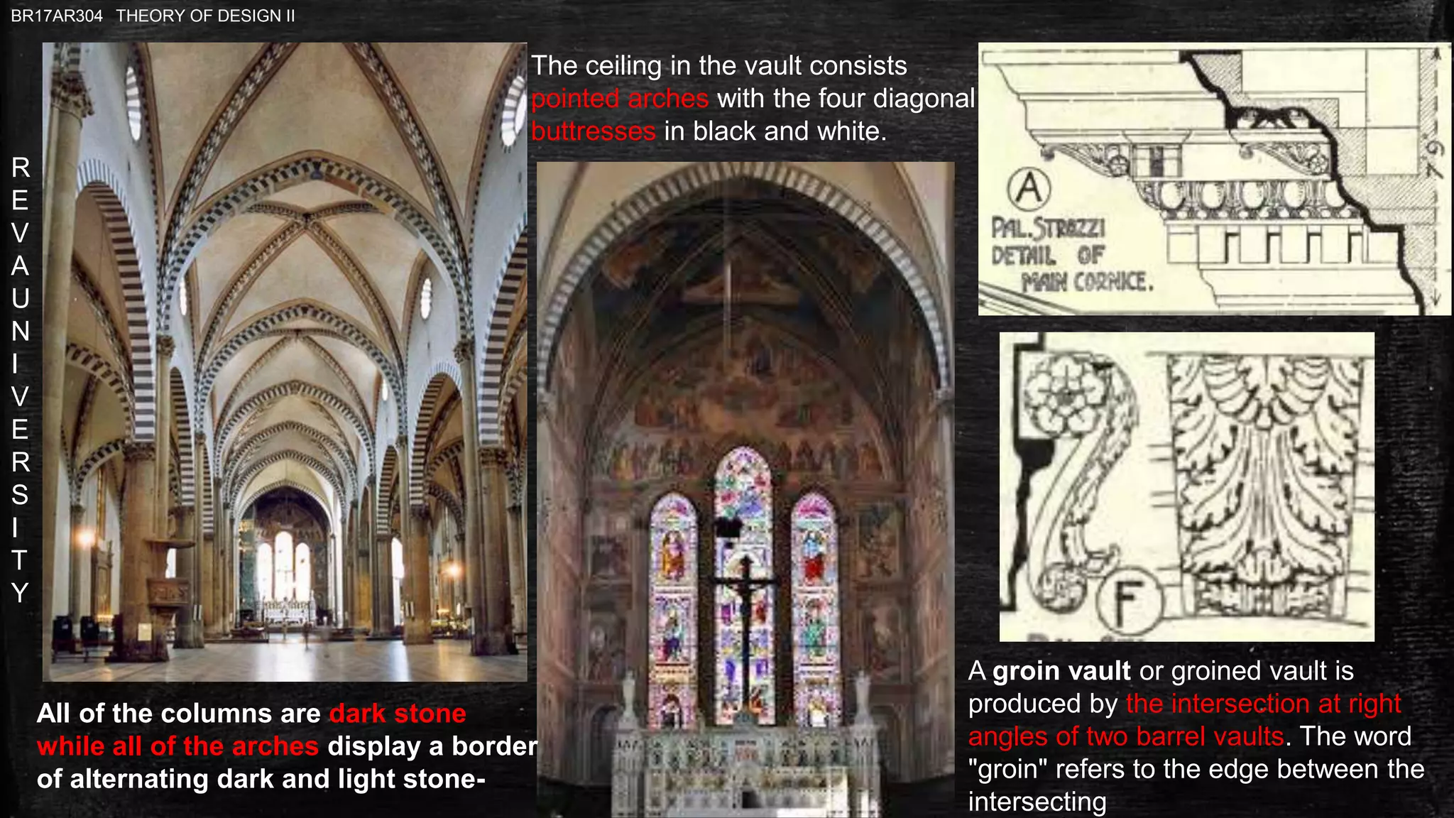R
E
V
A
U
N
I
V
E
R
S
I
T
Y
BR17AR304 THEORY OF DESIGN II
A groin vault or groined vault is
produced by the intersection at right
angles of two barrel vaults. The word
"groin" refers to the edge between the
intersecting
All of the columns are dark stone
while all of the arches display a border
of alternating dark and light stone-
The ceiling in the vault consists
pointed arches with the four diagonal
buttresses in black and white.
 
