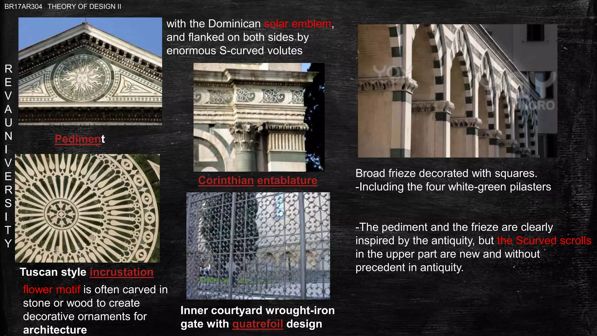 R
E
V
A
U
N
I
V
E
R
S
I
T
Y
BR17AR304 THEORY OF DESIGN II
Tuscan style incrustation
Pediment
Corinthian entablature
Inner courtyard wrought-iron
gate with quatrefoil design
Broad frieze decorated with squares.
-Including the four white-green pilasters
-The pediment and the frieze are clearly
inspired by the antiquity, but the Scurved scrolls
in the upper part are new and without
precedent in antiquity.
flower motif is often carved in
stone or wood to create
decorative ornaments for
architecture
with the Dominican solar emblem,
and flanked on both sides by
enormous S-curved volutes
 