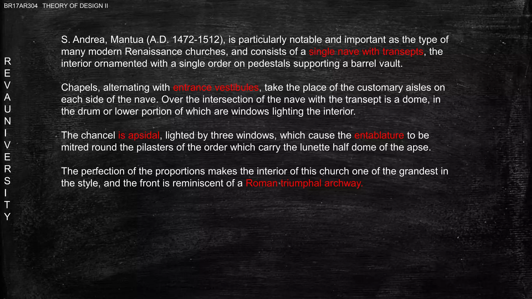 R
E
V
A
U
N
I
V
E
R
S
I
T
Y
BR17AR304 THEORY OF DESIGN II
S. Andrea, Mantua (A.D. 1472-1512), is particularly notable and important as the type of
many modern Renaissance churches, and consists of a single nave with transepts, the
interior ornamented with a single order on pedestals supporting a barrel vault.
Chapels, alternating with entrance vestibules, take the place of the customary aisles on
each side of the nave. Over the intersection of the nave with the transept is a dome, in
the drum or lower portion of which are windows lighting the interior.
The chancel is apsidal, lighted by three windows, which cause the entablature to be
mitred round the pilasters of the order which carry the lunette half dome of the apse.
The perfection of the proportions makes the interior of this church one of the grandest in
the style, and the front is reminiscent of a Roman triumphal archway.
 