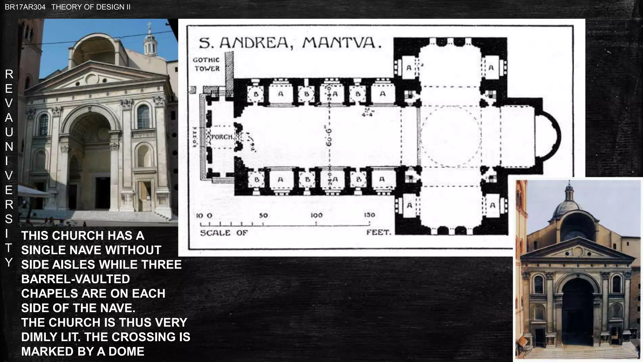 R
E
V
A
U
N
I
V
E
R
S
I
T
Y
BR17AR304 THEORY OF DESIGN II
THIS CHURCH HAS A
SINGLE NAVE WITHOUT
SIDE AISLES WHILE THREE
BARREL-VAULTED
CHAPELS ARE ON EACH
SIDE OF THE NAVE.
THE CHURCH IS THUS VERY
DIMLY LIT. THE CROSSING IS
MARKED BY A DOME
 