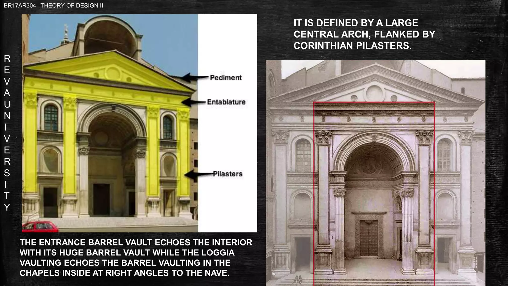 R
E
V
A
U
N
I
V
E
R
S
I
T
Y
BR17AR304 THEORY OF DESIGN II
THE ENTRANCE BARREL VAULT ECHOES THE INTERIOR
WITH ITS HUGE BARREL VAULT WHILE THE LOGGIA
VAULTING ECHOES THE BARREL VAULTING IN THE
CHAPELS INSIDE AT RIGHT ANGLES TO THE NAVE.
IT IS DEFINED BY A LARGE
CENTRAL ARCH, FLANKED BY
CORINTHIAN PILASTERS.
 