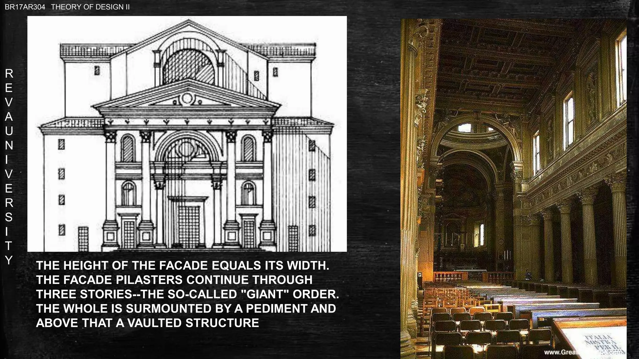 R
E
V
A
U
N
I
V
E
R
S
I
T
Y
BR17AR304 THEORY OF DESIGN II
THE HEIGHT OF THE FACADE EQUALS ITS WIDTH.
THE FACADE PILASTERS CONTINUE THROUGH
THREE STORIES--THE SO-CALLED "GIANT" ORDER.
THE WHOLE IS SURMOUNTED BY A PEDIMENT AND
ABOVE THAT A VAULTED STRUCTURE
 