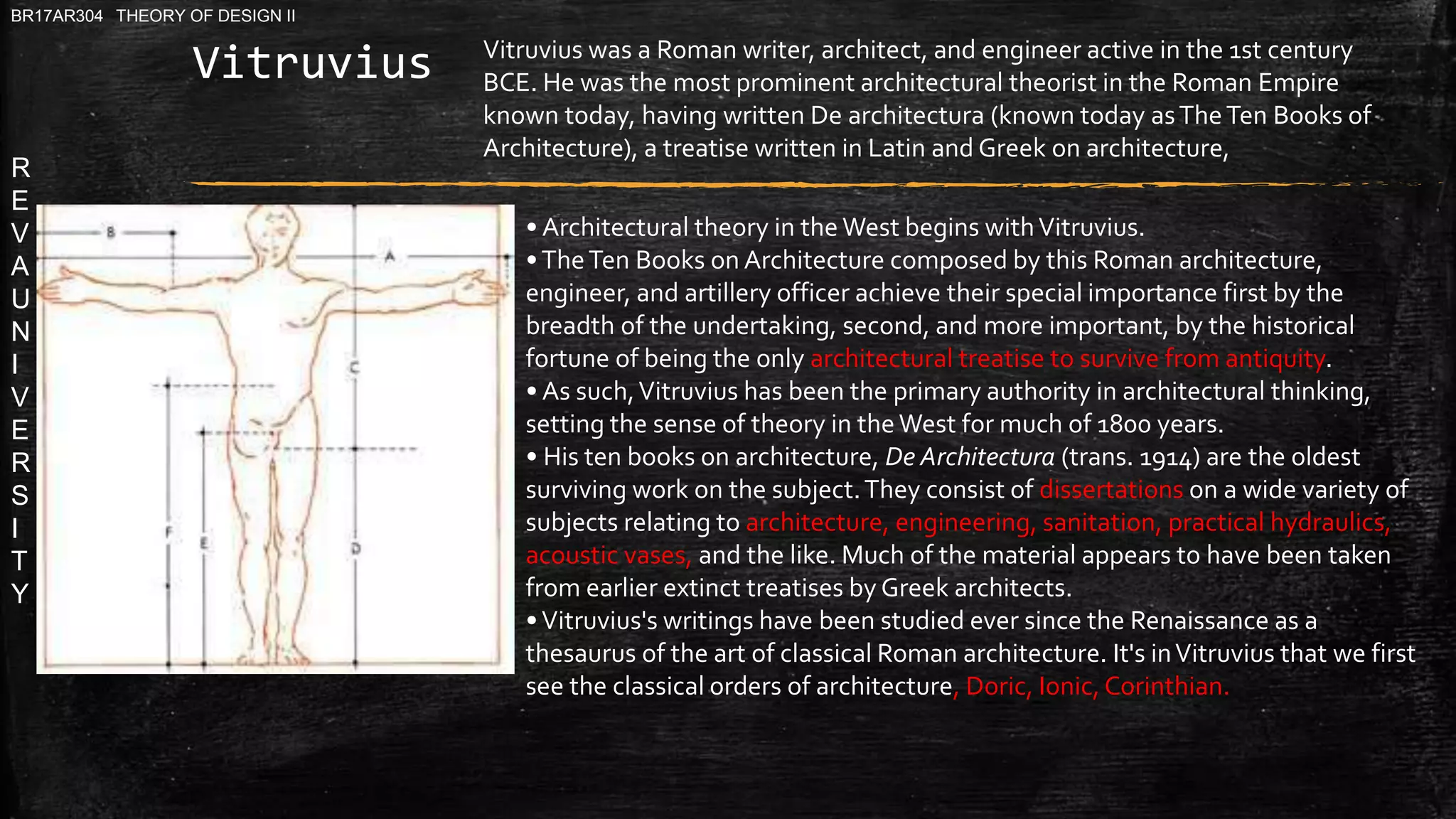 R
E
V
A
U
N
I
V
E
R
S
I
T
Y
BR17AR304 THEORY OF DESIGN II
Vitruvius
• Architectural theory in the West begins withVitruvius.
•TheTen Books on Architecture composed by this Roman architecture,
engineer, and artillery officer achieve their special importance first by the
breadth of the undertaking, second, and more important, by the historical
fortune of being the only architectural treatise to survive from antiquity.
• As such,Vitruvius has been the primary authority in architectural thinking,
setting the sense of theory in theWest for much of 1800 years.
• His ten books on architecture, De Architectura (trans. 1914) are the oldest
surviving work on the subject.They consist of dissertations on a wide variety of
subjects relating to architecture, engineering, sanitation, practical hydraulics,
acoustic vases, and the like. Much of the material appears to have been taken
from earlier extinct treatises by Greek architects.
•Vitruvius's writings have been studied ever since the Renaissance as a
thesaurus of the art of classical Roman architecture. It's inVitruvius that we first
see the classical orders of architecture, Doric, Ionic, Corinthian.
Vitruvius was a Roman writer, architect, and engineer active in the 1st century
BCE. He was the most prominent architectural theorist in the Roman Empire
known today, having written De architectura (known today asTheTen Books of
Architecture), a treatise written in Latin and Greek on architecture,
 