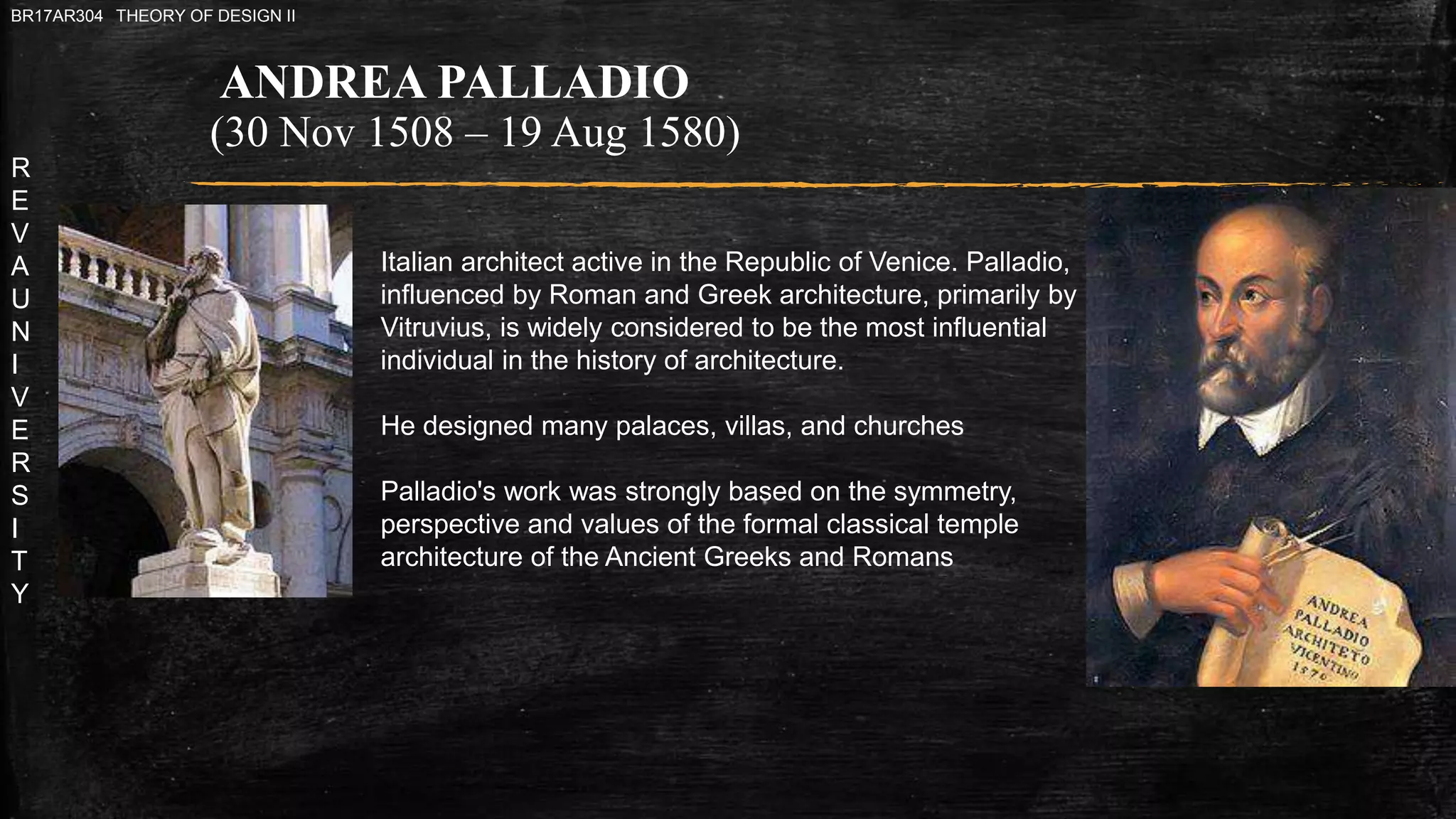 R
E
V
A
U
N
I
V
E
R
S
I
T
Y
BR17AR304 THEORY OF DESIGN II
ANDREA PALLADIO
(30 Nov 1508 – 19 Aug 1580)
Italian architect active in the Republic of Venice. Palladio,
influenced by Roman and Greek architecture, primarily by
Vitruvius, is widely considered to be the most influential
individual in the history of architecture.
He designed many palaces, villas, and churches
Palladio's work was strongly based on the symmetry,
perspective and values of the formal classical temple
architecture of the Ancient Greeks and Romans
 