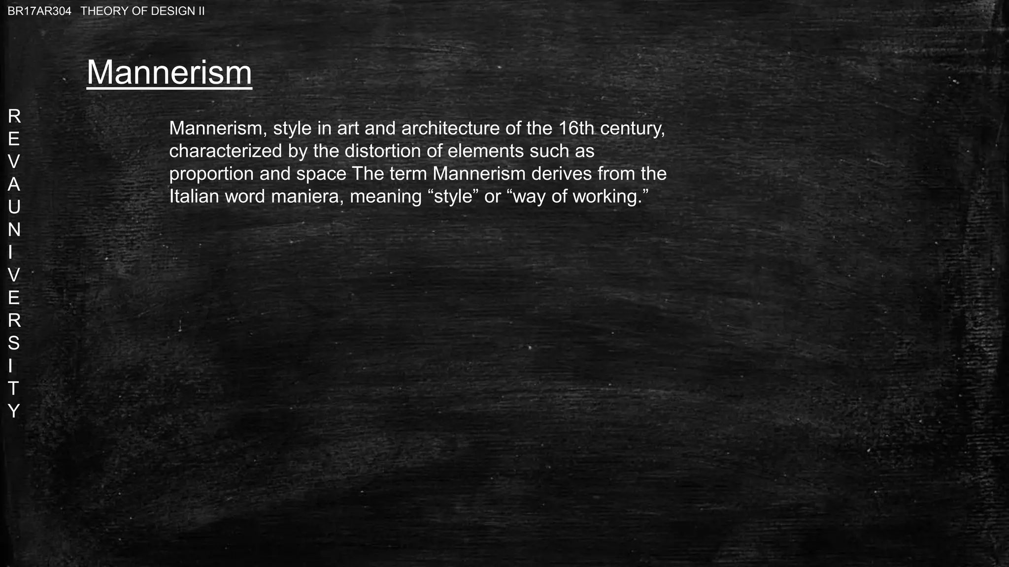 R
E
V
A
U
N
I
V
E
R
S
I
T
Y
BR17AR304 THEORY OF DESIGN II
Mannerism
Mannerism, style in art and architecture of the 16th century,
characterized by the distortion of elements such as
proportion and space The term Mannerism derives from the
Italian word maniera, meaning “style” or “way of working.”
 