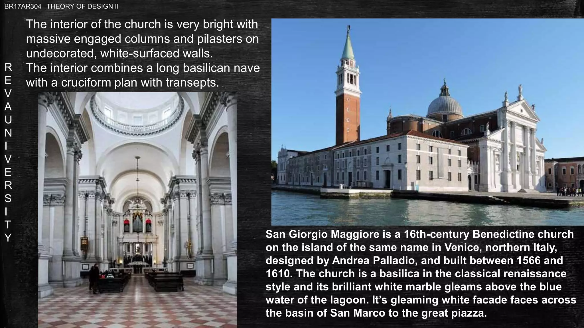 R
E
V
A
U
N
I
V
E
R
S
I
T
Y
BR17AR304 THEORY OF DESIGN II
San Giorgio Maggiore is a 16th-century Benedictine church
on the island of the same name in Venice, northern Italy,
designed by Andrea Palladio, and built between 1566 and
1610. The church is a basilica in the classical renaissance
style and its brilliant white marble gleams above the blue
water of the lagoon. It’s gleaming white facade faces across
the basin of San Marco to the great piazza.
The interior of the church is very bright with
massive engaged columns and pilasters on
undecorated, white-surfaced walls.
The interior combines a long basilican nave
with a cruciform plan with transepts.
 
