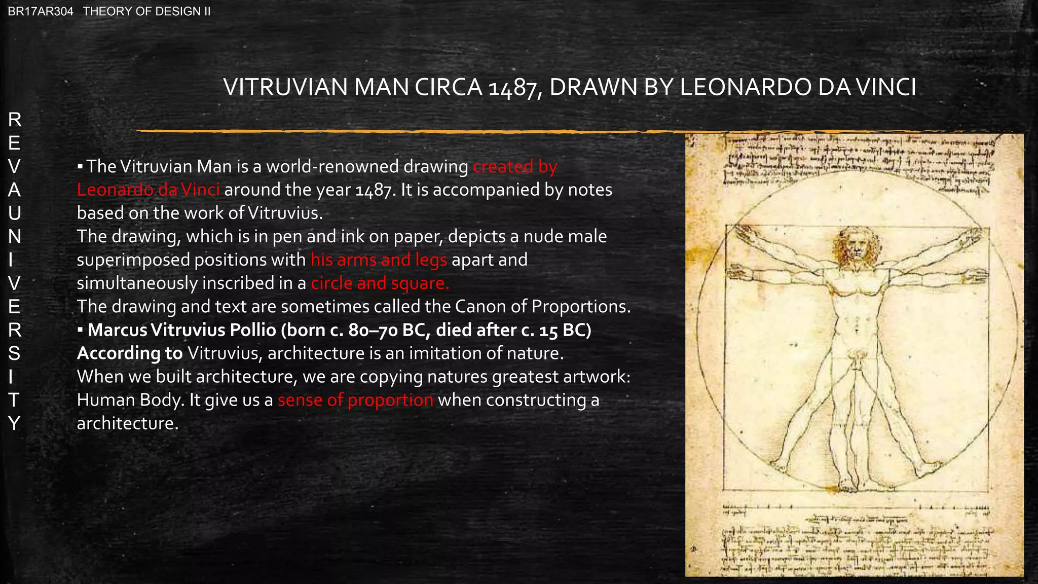 R
E
V
A
U
N
I
V
E
R
S
I
T
Y
BR17AR304 THEORY OF DESIGN II
▪TheVitruvian Man is a world-renowned drawing created by
Leonardo daVinci around the year 1487. It is accompanied by notes
based on the work ofVitruvius.
The drawing, which is in pen and ink on paper, depicts a nude male
superimposed positions with his arms and legs apart and
simultaneously inscribed in a circle and square.
The drawing and text are sometimes called the Canon of Proportions.
▪ MarcusVitruvius Pollio (born c. 80–70 BC, died after c. 15 BC)
According to Vitruvius, architecture is an imitation of nature.
When we built architecture, we are copying natures greatest artwork:
Human Body. It give us a sense of proportion when constructing a
architecture.
VITRUVIAN MAN CIRCA 1487, DRAWN BY LEONARDO DAVINCI
 