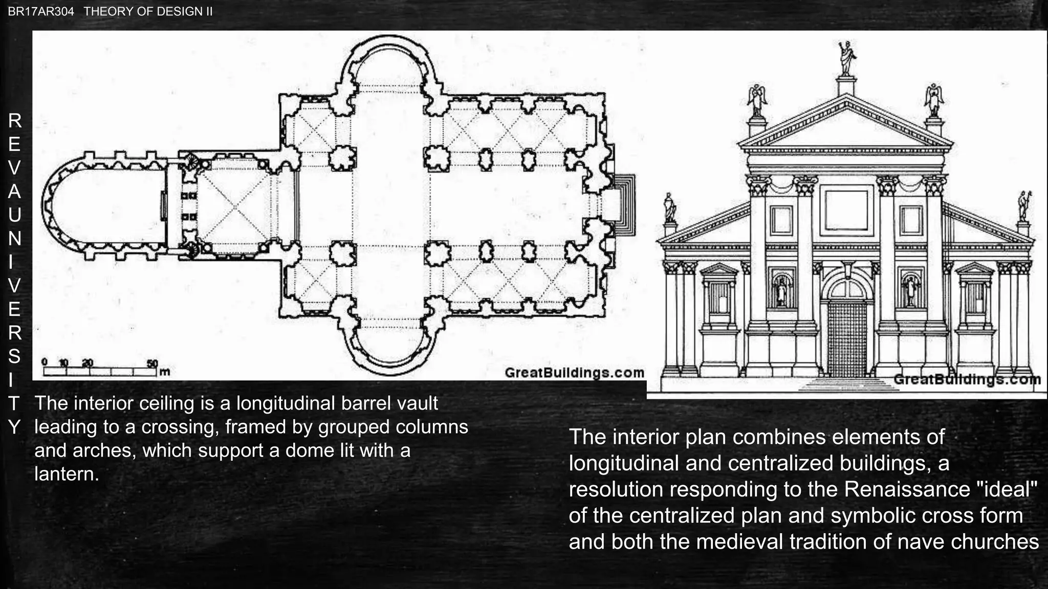R
E
V
A
U
N
I
V
E
R
S
I
T
Y
BR17AR304 THEORY OF DESIGN II
The interior plan combines elements of
longitudinal and centralized buildings, a
resolution responding to the Renaissance "ideal"
of the centralized plan and symbolic cross form
and both the medieval tradition of nave churches
The interior ceiling is a longitudinal barrel vault
leading to a crossing, framed by grouped columns
and arches, which support a dome lit with a
lantern.
 