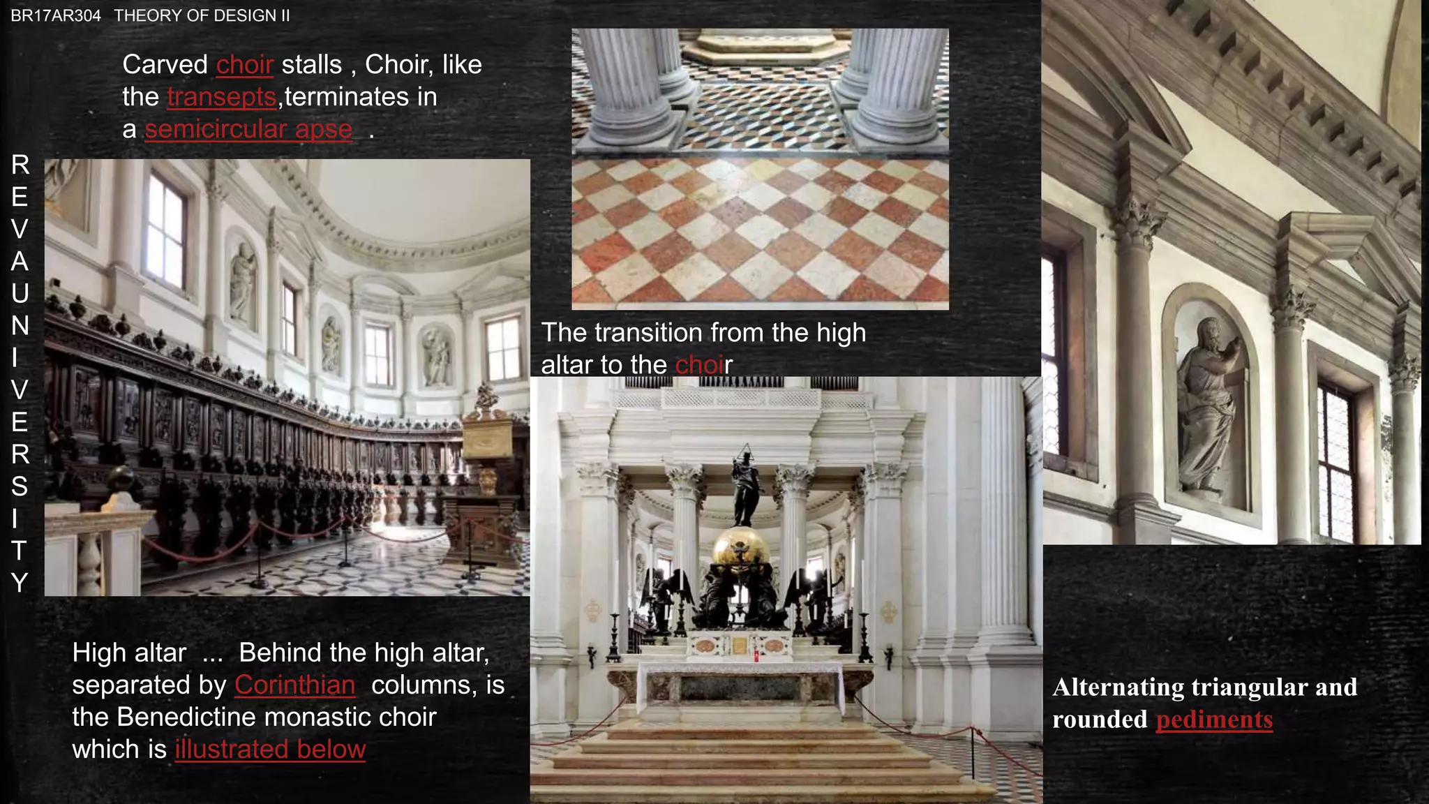 R
E
V
A
U
N
I
V
E
R
S
I
T
Y
BR17AR304 THEORY OF DESIGN II
The transition from the high
altar to the choir
Carved choir stalls , Choir, like
the transepts,terminates in
a semicircular apse .
Alternating triangular and
rounded pediments
High altar ... Behind the high altar,
separated by Corinthian columns, is
the Benedictine monastic choir
which is illustrated below
 