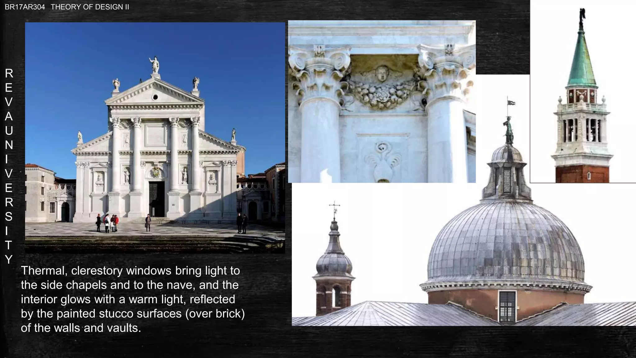 R
E
V
A
U
N
I
V
E
R
S
I
T
Y
BR17AR304 THEORY OF DESIGN II
Thermal, clerestory windows bring light to
the side chapels and to the nave, and the
interior glows with a warm light, reflected
by the painted stucco surfaces (over brick)
of the walls and vaults.
 