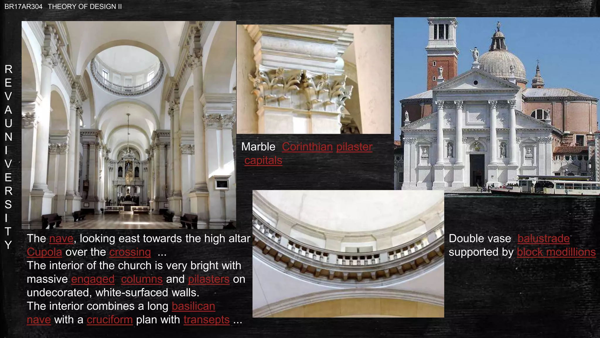 R
E
V
A
U
N
I
V
E
R
S
I
T
Y
BR17AR304 THEORY OF DESIGN II
The nave, looking east towards the high altar
Cupola over the crossing ...
The interior of the church is very bright with
massive engaged columns and pilasters on
undecorated, white-surfaced walls.
The interior combines a long basilican
nave with a cruciform plan with transepts ...
Marble Corinthian pilaster
capitals
Double vase balustrade
supported by block modillions
 