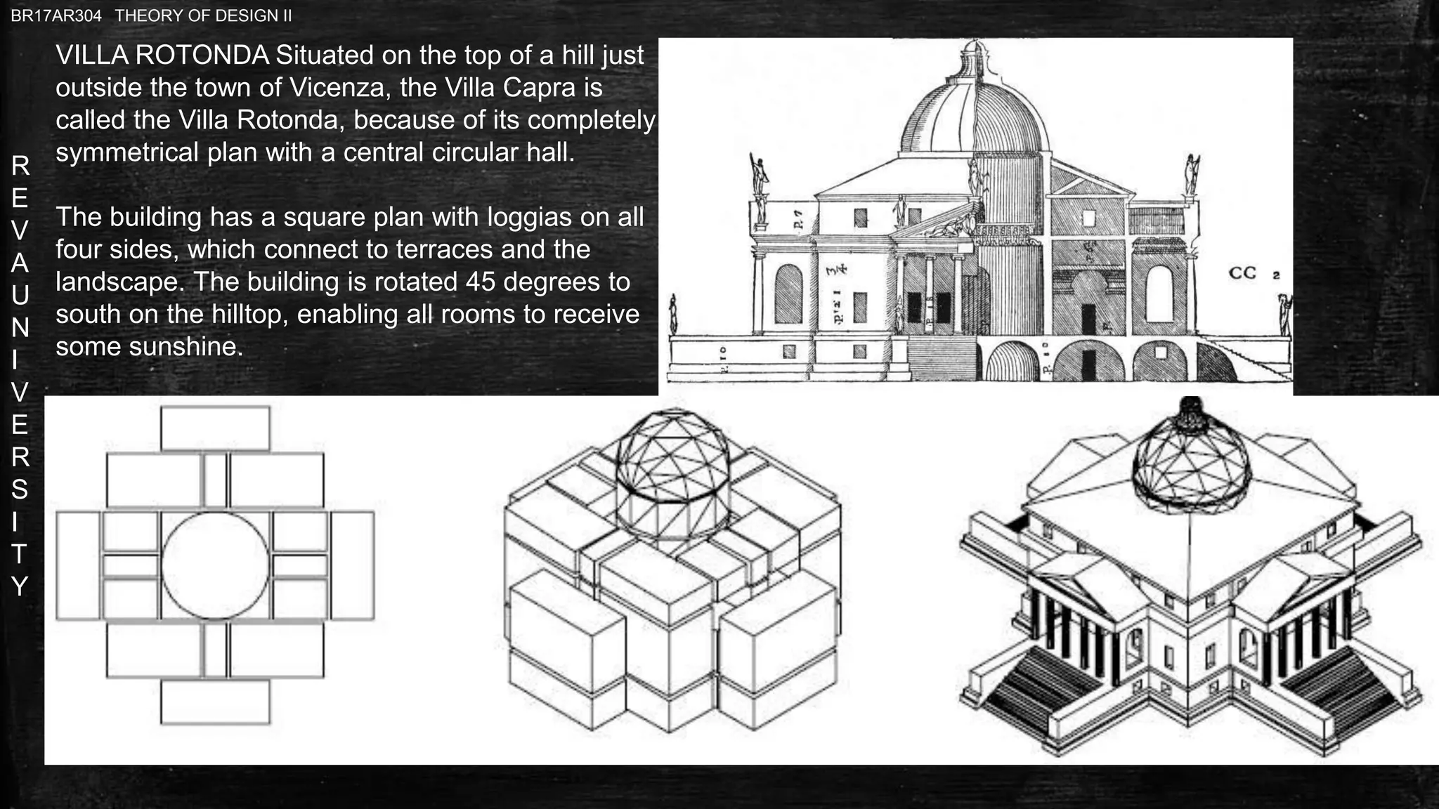 R
E
V
A
U
N
I
V
E
R
S
I
T
Y
BR17AR304 THEORY OF DESIGN II
VILLA ROTONDA Situated on the top of a hill just
outside the town of Vicenza, the Villa Capra is
called the Villa Rotonda, because of its completely
symmetrical plan with a central circular hall.
The building has a square plan with loggias on all
four sides, which connect to terraces and the
landscape. The building is rotated 45 degrees to
south on the hilltop, enabling all rooms to receive
some sunshine.
 