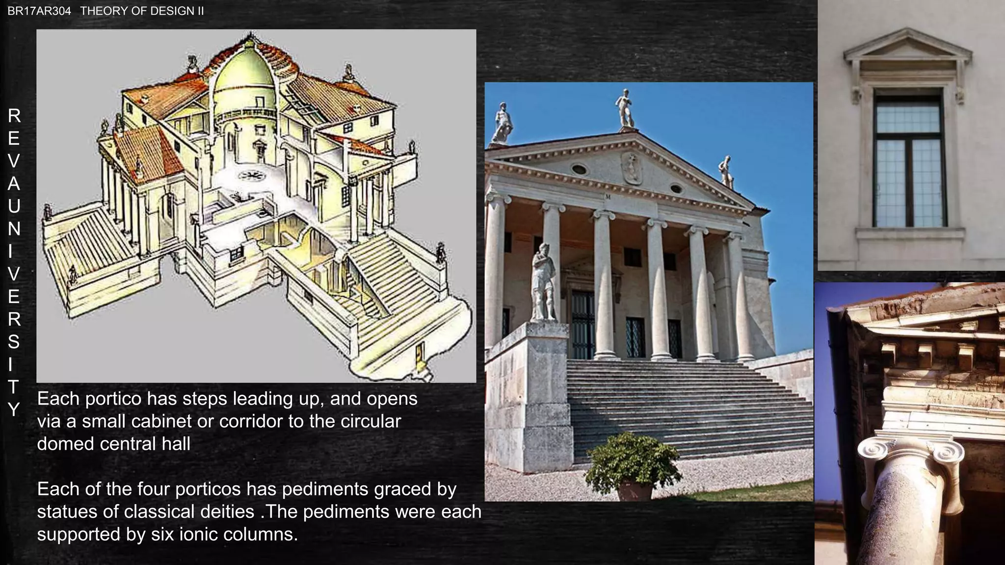 R
E
V
A
U
N
I
V
E
R
S
I
T
Y
BR17AR304 THEORY OF DESIGN II
Each portico has steps leading up, and opens
via a small cabinet or corridor to the circular
domed central hall
Each of the four porticos has pediments graced by
statues of classical deities .The pediments were each
supported by six ionic columns.
 