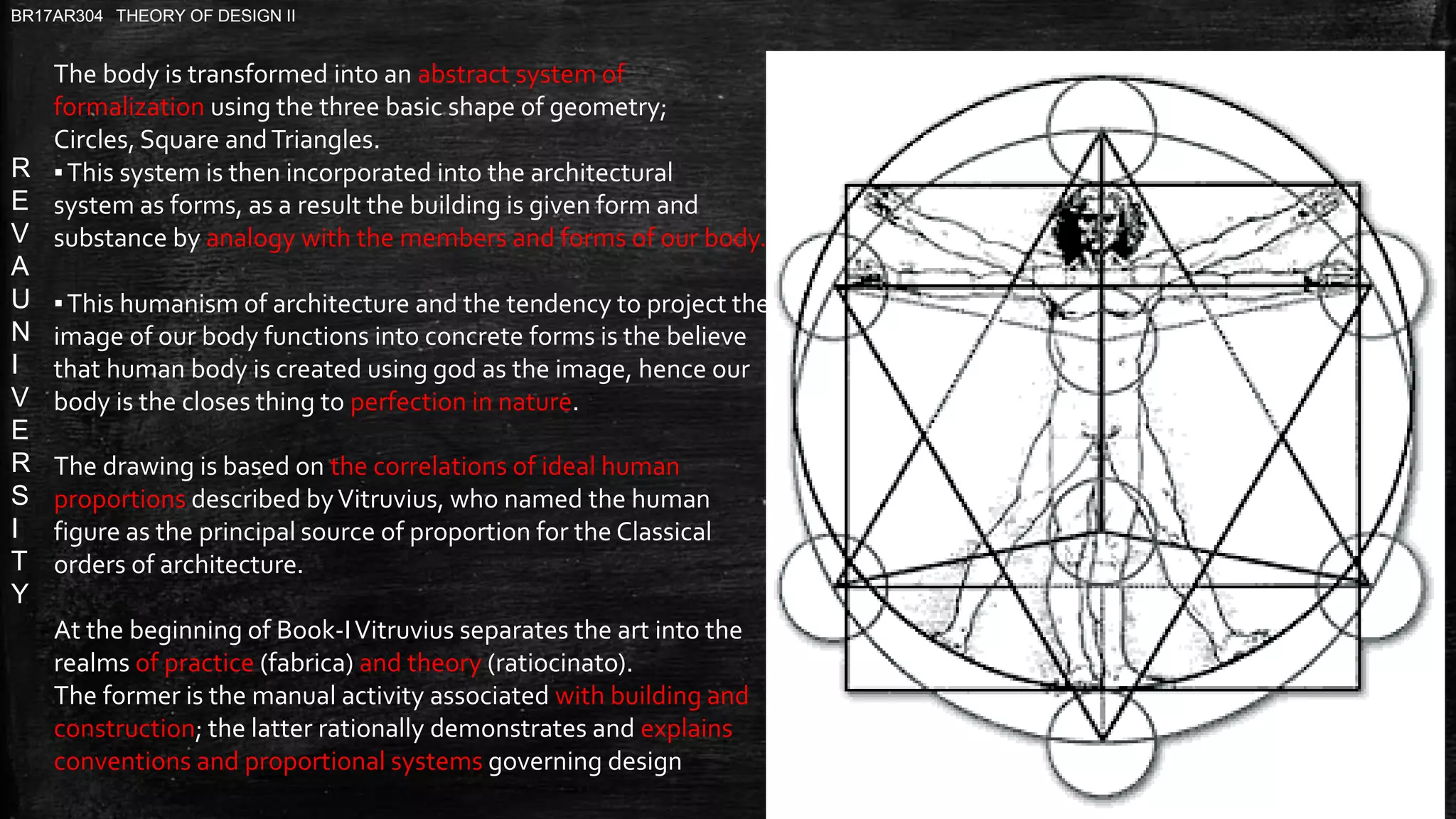 R
E
V
A
U
N
I
V
E
R
S
I
T
Y
BR17AR304 THEORY OF DESIGN II
The body is transformed into an abstract system of
formalization using the three basic shape of geometry;
Circles, Square andTriangles.
▪This system is then incorporated into the architectural
system as forms, as a result the building is given form and
substance by analogy with the members and forms of our body.
▪This humanism of architecture and the tendency to project the
image of our body functions into concrete forms is the believe
that human body is created using god as the image, hence our
body is the closes thing to perfection in nature.
The drawing is based on the correlations of ideal human
proportions described byVitruvius, who named the human
figure as the principal source of proportion for the Classical
orders of architecture.
At the beginning of Book-IVitruvius separates the art into the
realms of practice (fabrica) and theory (ratiocinato).
The former is the manual activity associated with building and
construction; the latter rationally demonstrates and explains
conventions and proportional systems governing design
 