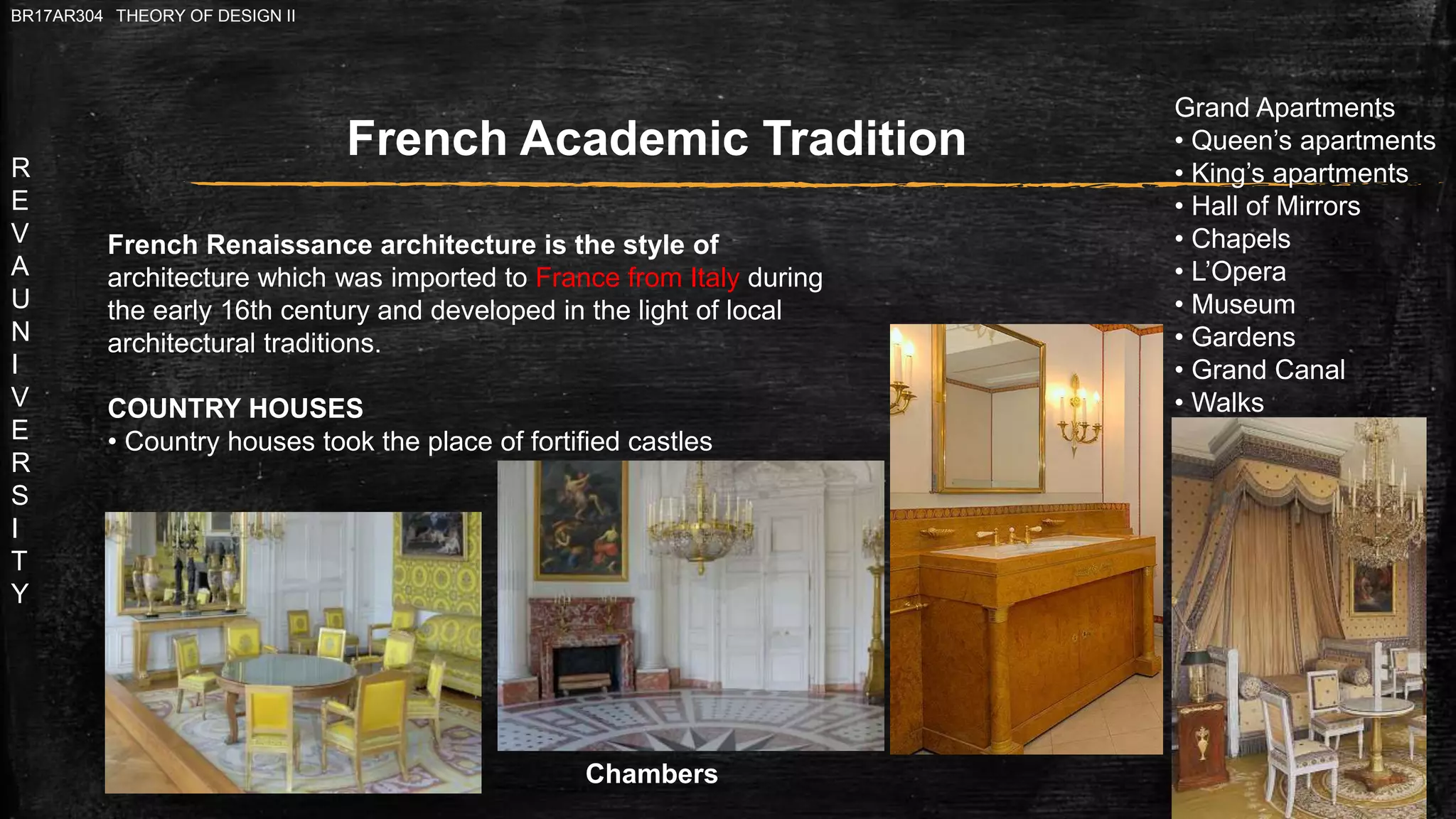 R
E
V
A
U
N
I
V
E
R
S
I
T
Y
BR17AR304 THEORY OF DESIGN II
French Renaissance architecture is the style of
architecture which was imported to France from Italy during
the early 16th century and developed in the light of local
architectural traditions.
COUNTRY HOUSES
• Country houses took the place of fortified castles
French Academic Tradition
Grand Apartments
• Queen’s apartments
• King’s apartments
• Hall of Mirrors
• Chapels
• L’Opera
• Museum
• Gardens
• Grand Canal
• Walks
Chambers
 