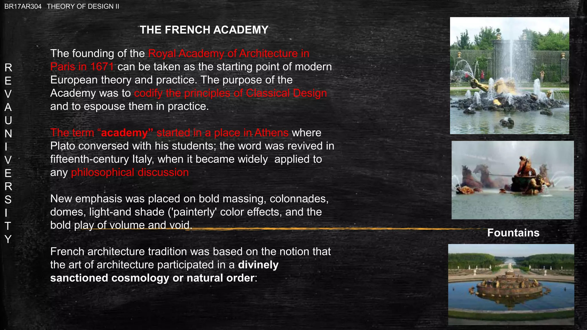 R
E
V
A
U
N
I
V
E
R
S
I
T
Y
BR17AR304 THEORY OF DESIGN II
Fountains
The founding of the Royal Academy of Architecture in
Paris in 1671 can be taken as the starting point of modern
European theory and practice. The purpose of the
Academy was to codify the principles of Classical Design
and to espouse them in practice.
The term “academy” started in a place in Athens where
Plato conversed with his students; the word was revived in
fifteenth-century Italy, when it became widely applied to
any philosophical discussion
New emphasis was placed on bold massing, colonnades,
domes, light-and shade ('painterly' color effects, and the
bold play of volume and void.
French architecture tradition was based on the notion that
the art of architecture participated in a divinely
sanctioned cosmology or natural order:
THE FRENCH ACADEMY
 