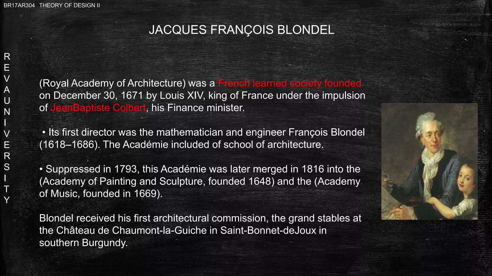 R
E
V
A
U
N
I
V
E
R
S
I
T
Y
BR17AR304 THEORY OF DESIGN II
JACQUES FRANÇOIS BLONDEL
(Royal Academy of Architecture) was a French learned society founded
on December 30, 1671 by Louis XIV, king of France under the impulsion
of JeanBaptiste Colbert, his Finance minister.
• Its first director was the mathematician and engineer François Blondel
(1618–1686). The Académie included of school of architecture.
• Suppressed in 1793, this Académie was later merged in 1816 into the
(Academy of Painting and Sculpture, founded 1648) and the (Academy
of Music, founded in 1669).
Blondel received his first architectural commission, the grand stables at
the Château de Chaumont-la-Guiche in Saint-Bonnet-deJoux in
southern Burgundy.
 