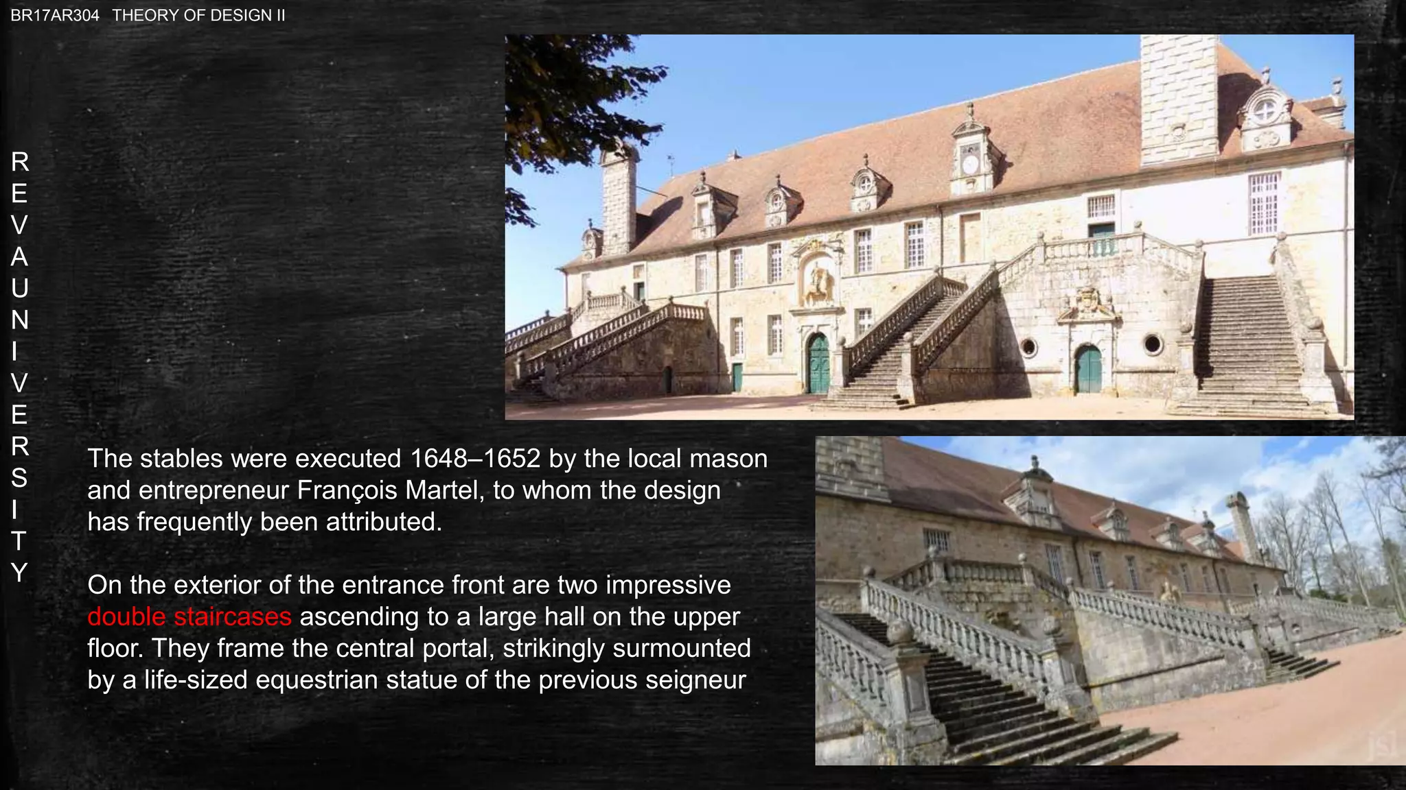 R
E
V
A
U
N
I
V
E
R
S
I
T
Y
BR17AR304 THEORY OF DESIGN II
The stables were executed 1648–1652 by the local mason
and entrepreneur François Martel, to whom the design
has frequently been attributed.
On the exterior of the entrance front are two impressive
double staircases ascending to a large hall on the upper
floor. They frame the central portal, strikingly surmounted
by a life-sized equestrian statue of the previous seigneur
 