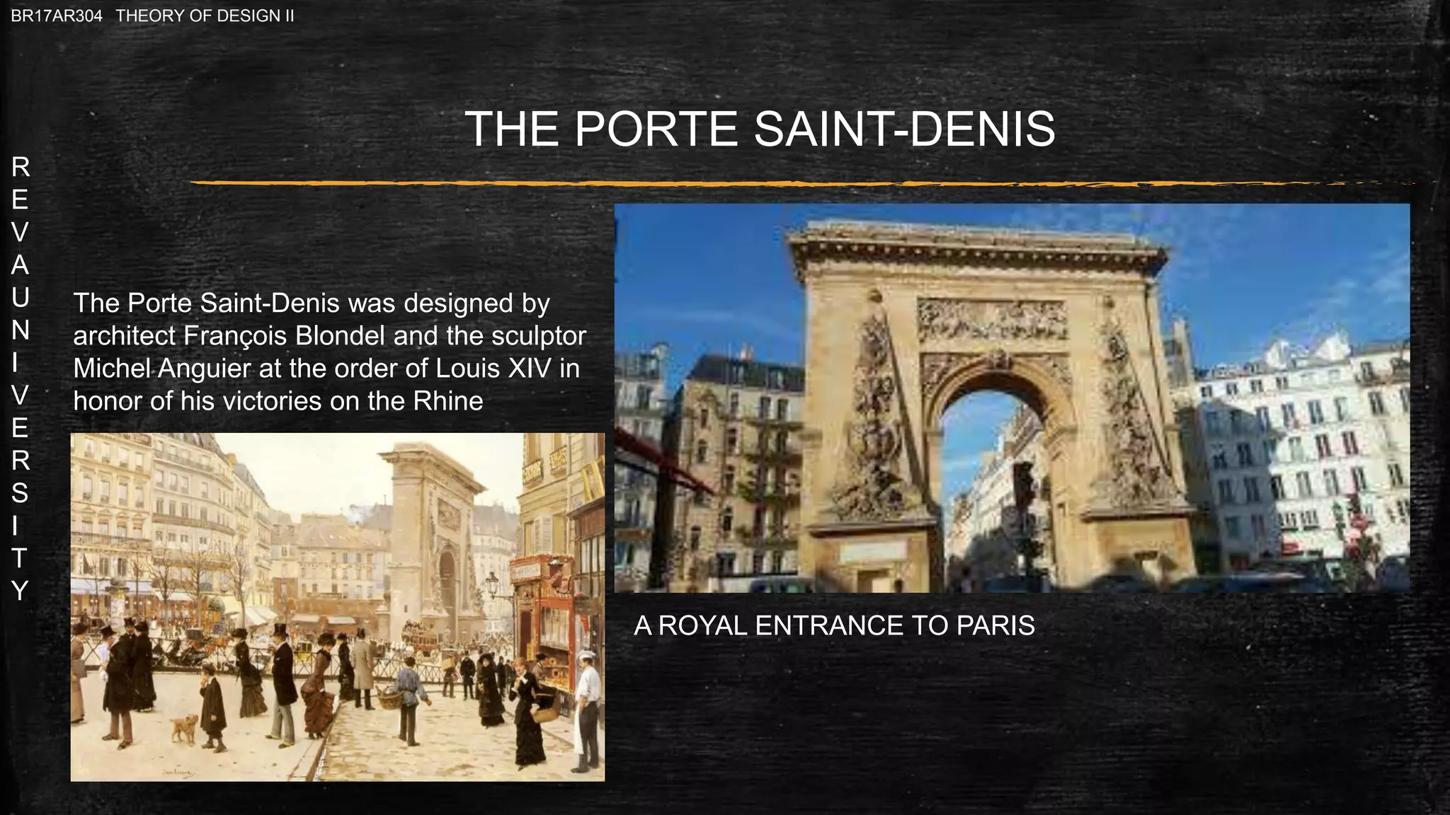 R
E
V
A
U
N
I
V
E
R
S
I
T
Y
BR17AR304 THEORY OF DESIGN II
The Porte Saint-Denis was designed by
architect François Blondel and the sculptor
Michel Anguier at the order of Louis XIV in
honor of his victories on the Rhine
THE PORTE SAINT-DENIS
A ROYAL ENTRANCE TO PARIS
 