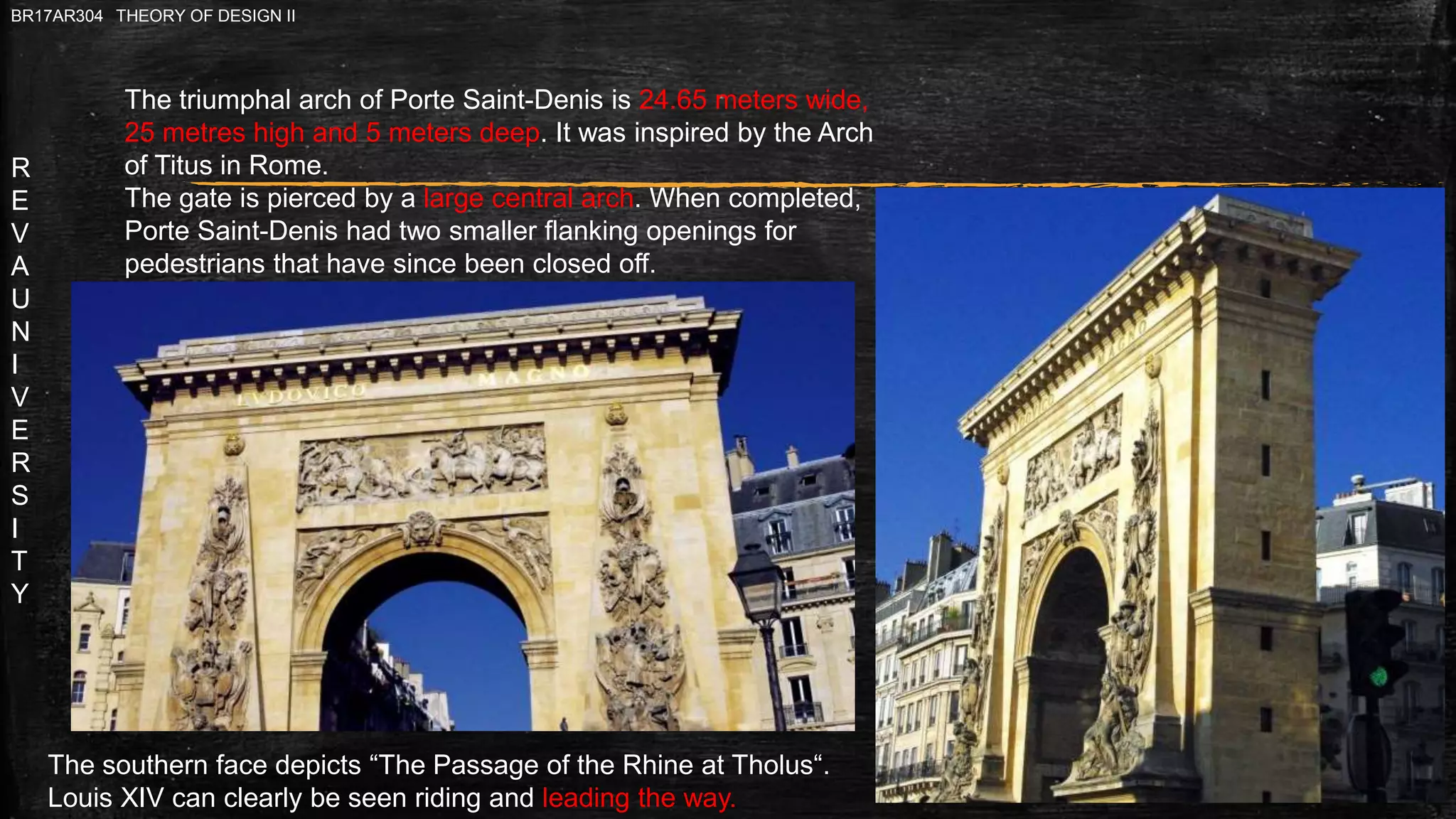 R
E
V
A
U
N
I
V
E
R
S
I
T
Y
BR17AR304 THEORY OF DESIGN II
The triumphal arch of Porte Saint-Denis is 24.65 meters wide,
25 metres high and 5 meters deep. It was inspired by the Arch
of Titus in Rome.
The gate is pierced by a large central arch. When completed,
Porte Saint-Denis had two smaller flanking openings for
pedestrians that have since been closed off.
The southern face depicts “The Passage of the Rhine at Tholus“.
Louis XIV can clearly be seen riding and leading the way.
 