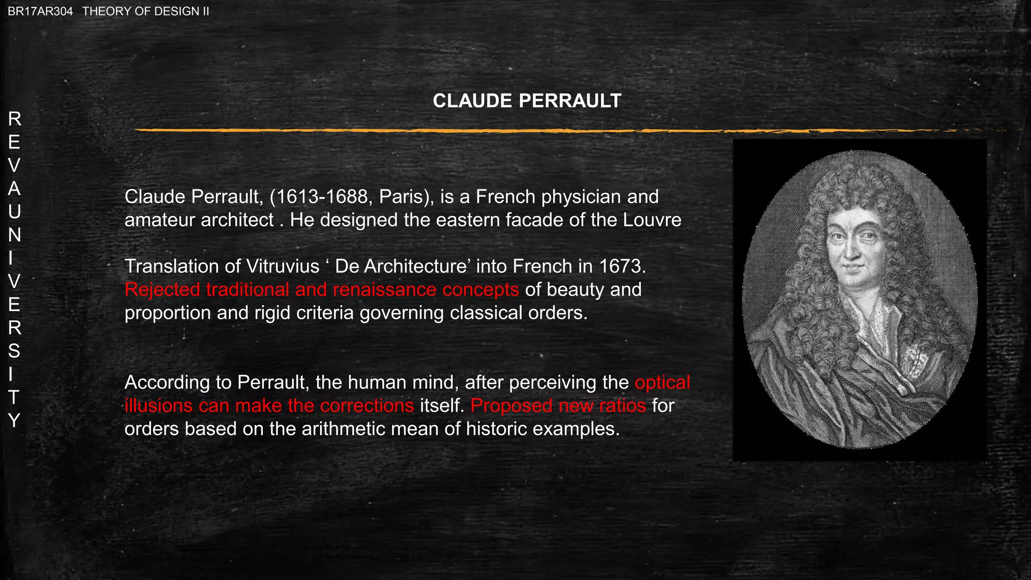 R
E
V
A
U
N
I
V
E
R
S
I
T
Y
BR17AR304 THEORY OF DESIGN II
CLAUDE PERRAULT
Claude Perrault, (1613-1688, Paris), is a French physician and
amateur architect . He designed the eastern facade of the Louvre
Translation of Vitruvius ‘ De Architecture’ into French in 1673.
Rejected traditional and renaissance concepts of beauty and
proportion and rigid criteria governing classical orders.
According to Perrault, the human mind, after perceiving the optical
illusions can make the corrections itself. Proposed new ratios for
orders based on the arithmetic mean of historic examples.
 