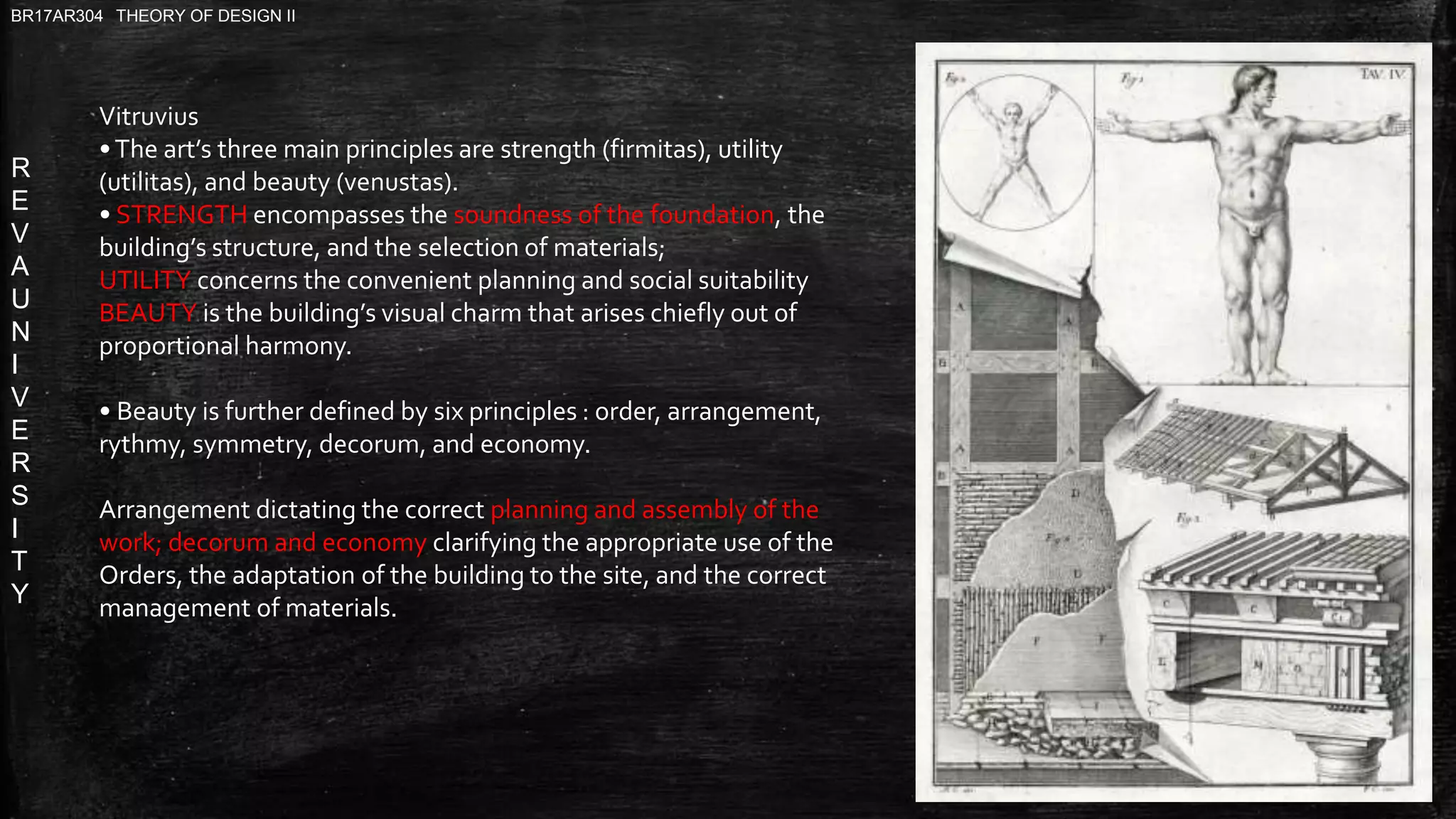 R
E
V
A
U
N
I
V
E
R
S
I
T
Y
BR17AR304 THEORY OF DESIGN II
Vitruvius
•The art’s three main principles are strength (firmitas), utility
(utilitas), and beauty (venustas).
• STRENGTH encompasses the soundness of the foundation, the
building’s structure, and the selection of materials;
UTILITY concerns the convenient planning and social suitability
BEAUTY is the building’s visual charm that arises chiefly out of
proportional harmony.
• Beauty is further defined by six principles : order, arrangement,
rythmy, symmetry, decorum, and economy.
Arrangement dictating the correct planning and assembly of the
work; decorum and economy clarifying the appropriate use of the
Orders, the adaptation of the building to the site, and the correct
management of materials.
 