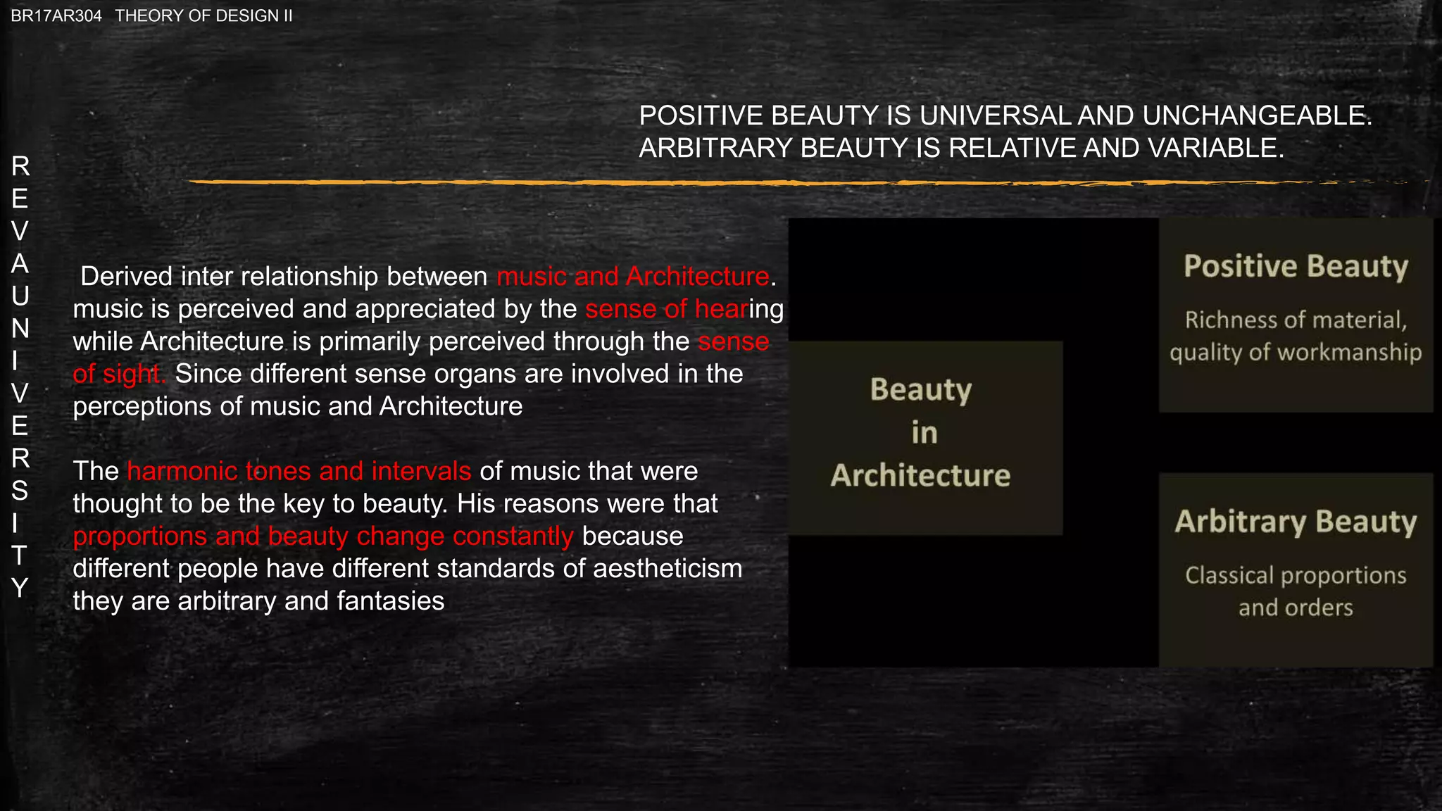R
E
V
A
U
N
I
V
E
R
S
I
T
Y
BR17AR304 THEORY OF DESIGN II
Derived inter relationship between music and Architecture.
music is perceived and appreciated by the sense of hearing
while Architecture is primarily perceived through the sense
of sight. Since different sense organs are involved in the
perceptions of music and Architecture
The harmonic tones and intervals of music that were
thought to be the key to beauty. His reasons were that
proportions and beauty change constantly because
different people have different standards of aestheticism
they are arbitrary and fantasies
POSITIVE BEAUTY IS UNIVERSAL AND UNCHANGEABLE.
ARBITRARY BEAUTY IS RELATIVE AND VARIABLE.
 