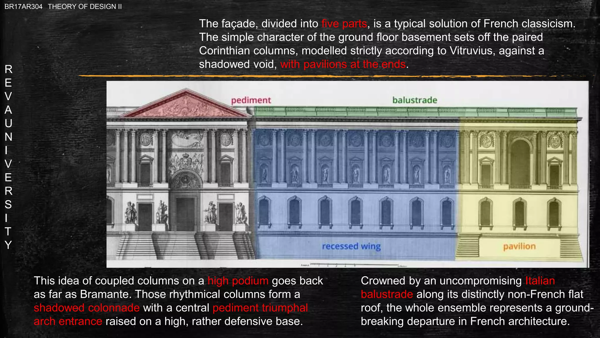 R
E
V
A
U
N
I
V
E
R
S
I
T
Y
BR17AR304 THEORY OF DESIGN II
The façade, divided into five parts, is a typical solution of French classicism.
The simple character of the ground floor basement sets off the paired
Corinthian columns, modelled strictly according to Vitruvius, against a
shadowed void, with pavilions at the ends.
Crowned by an uncompromising Italian
balustrade along its distinctly non-French flat
roof, the whole ensemble represents a ground-
breaking departure in French architecture.
This idea of coupled columns on a high podium goes back
as far as Bramante. Those rhythmical columns form a
shadowed colonnade with a central pediment triumphal
arch entrance raised on a high, rather defensive base.
 