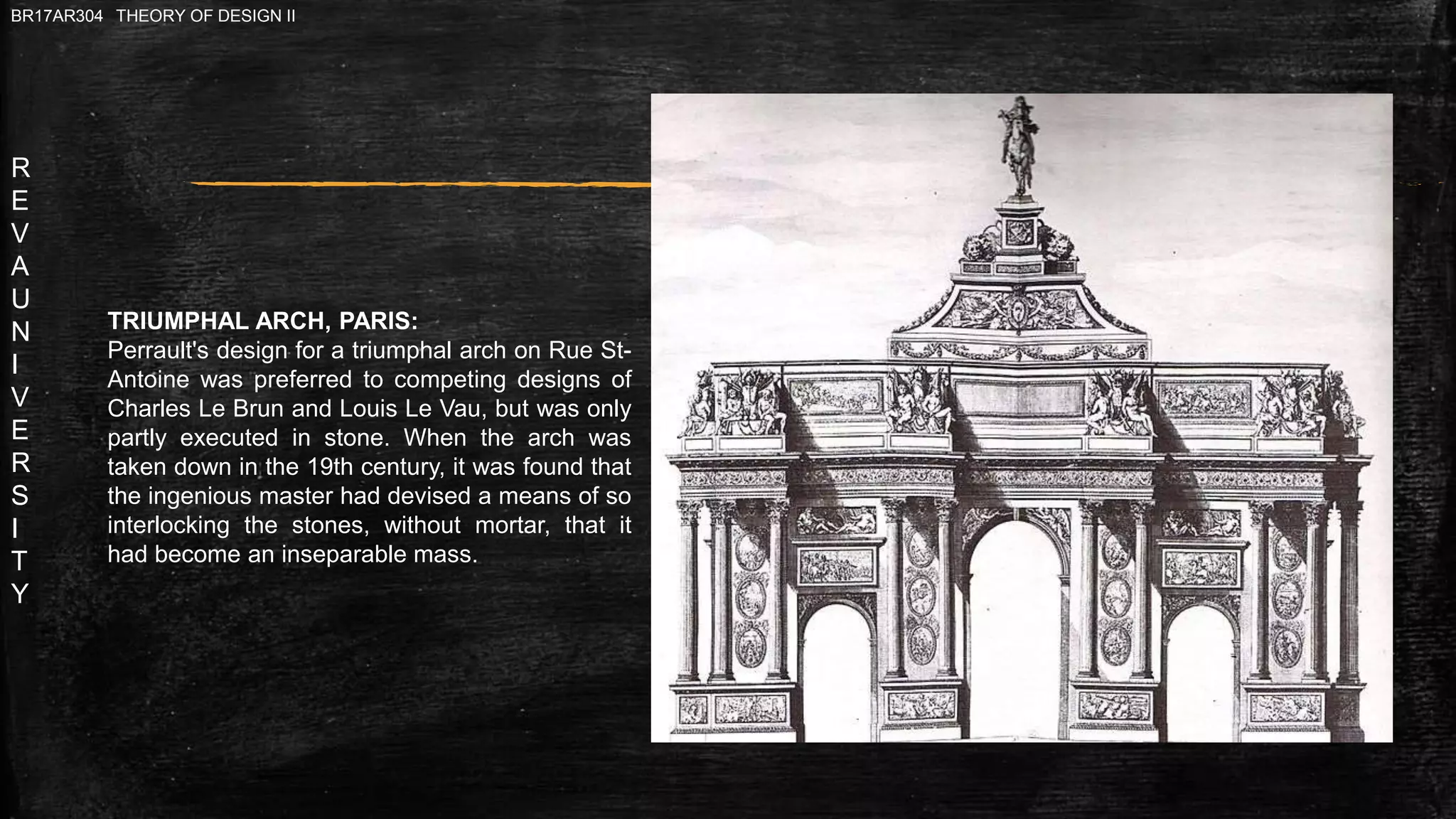 R
E
V
A
U
N
I
V
E
R
S
I
T
Y
BR17AR304 THEORY OF DESIGN II
TRIUMPHAL ARCH, PARIS:
Perrault's design for a triumphal arch on Rue St-
Antoine was preferred to competing designs of
Charles Le Brun and Louis Le Vau, but was only
partly executed in stone. When the arch was
taken down in the 19th century, it was found that
the ingenious master had devised a means of so
interlocking the stones, without mortar, that it
had become an inseparable mass.
 