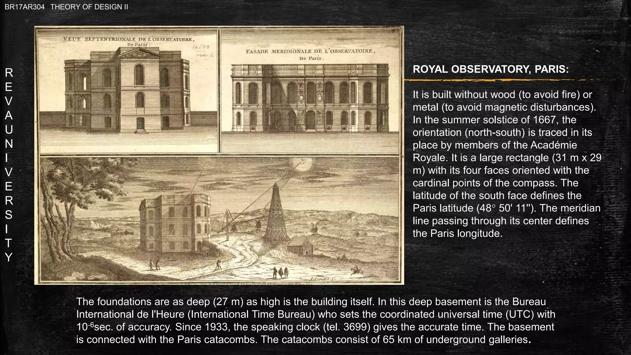 R
E
V
A
U
N
I
V
E
R
S
I
T
Y
BR17AR304 THEORY OF DESIGN II
ROYAL OBSERVATORY, PARIS:
It is built without wood (to avoid fire) or
metal (to avoid magnetic disturbances).
In the summer solstice of 1667, the
orientation (north-south) is traced in its
place by members of the Académie
Royale. It is a large rectangle (31 m x 29
m) with its four faces oriented with the
cardinal points of the compass. The
latitude of the south face defines the
Paris latitude (48° 50' 11''). The meridian
line passing through its center defines
the Paris longitude.
The foundations are as deep (27 m) as high is the building itself. In this deep basement is the Bureau
International de l'Heure (International Time Bureau) who sets the coordinated universal time (UTC) with
10-6sec. of accuracy. Since 1933, the speaking clock (tel. 3699) gives the accurate time. The basement
is connected with the Paris catacombs. The catacombs consist of 65 km of underground galleries.
 