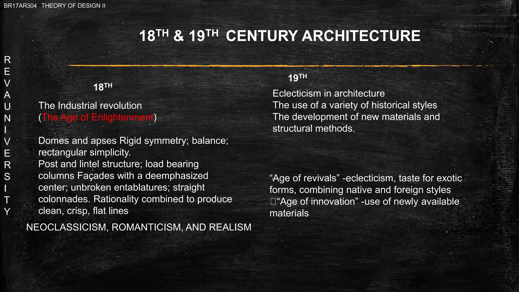 R
E
V
A
U
N
I
V
E
R
S
I
T
Y
BR17AR304 THEORY OF DESIGN II
“Age of revivals” -eclecticism, taste for exotic
forms, combining native and foreign styles
“Age of innovation” -use of newly available
materials
18TH & 19TH CENTURY ARCHITECTURE
Eclecticism in architecture
The use of a variety of historical styles
The development of new materials and
structural methods.
The Industrial revolution
(The Age of Enlightenment)
Domes and apses Rigid symmetry; balance;
rectangular simplicity.
Post and lintel structure; load bearing
columns Façades with a deemphasized
center; unbroken entablatures; straight
colonnades. Rationality combined to produce
clean, crisp, flat lines
NEOCLASSICISM, ROMANTICISM, AND REALISM
18TH
19TH
 