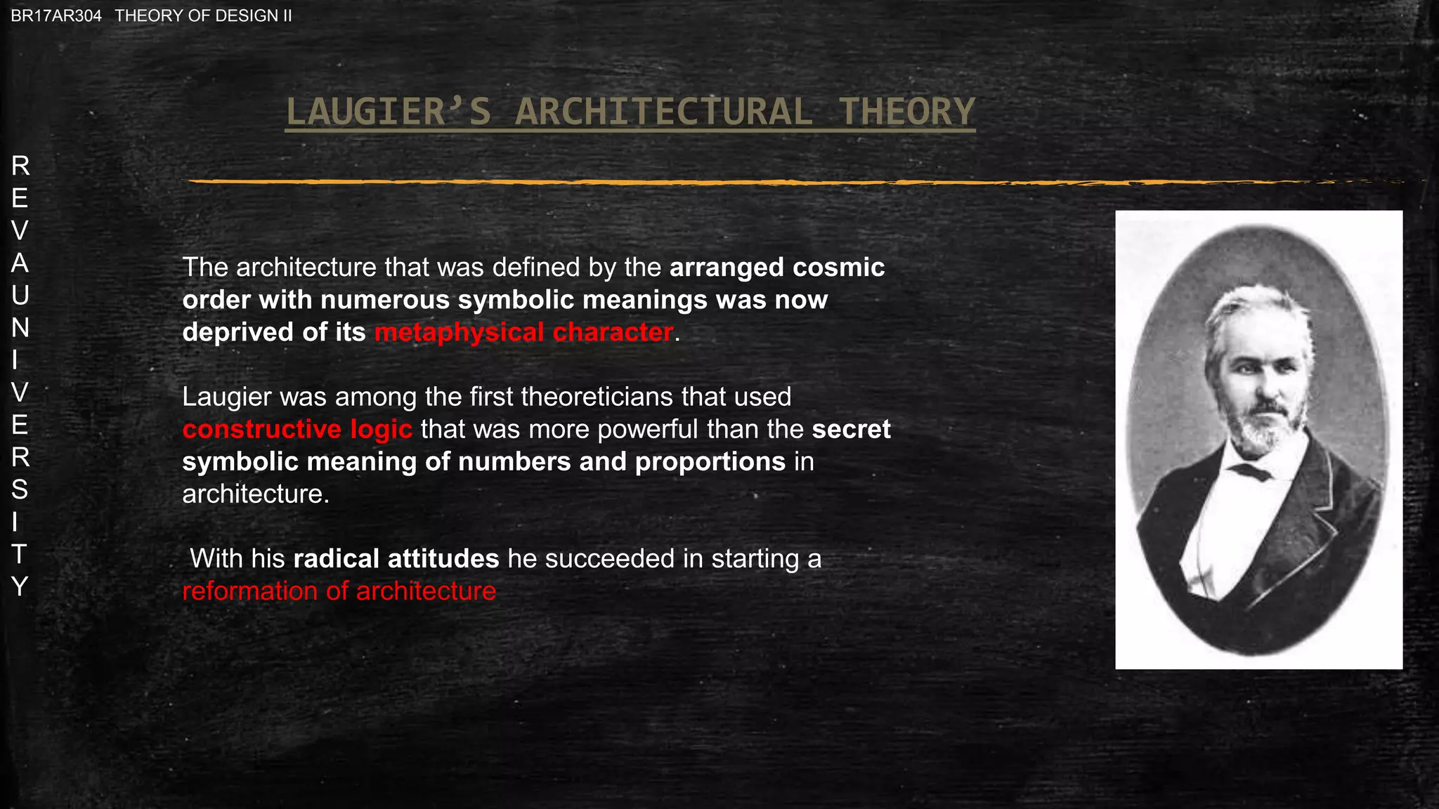 R
E
V
A
U
N
I
V
E
R
S
I
T
Y
BR17AR304 THEORY OF DESIGN II
The architecture that was defined by the arranged cosmic
order with numerous symbolic meanings was now
deprived of its metaphysical character.
Laugier was among the first theoreticians that used
constructive logic that was more powerful than the secret
symbolic meaning of numbers and proportions in
architecture.
With his radical attitudes he succeeded in starting a
reformation of architecture
LAUGIER’S ARCHITECTURAL THEORY
 