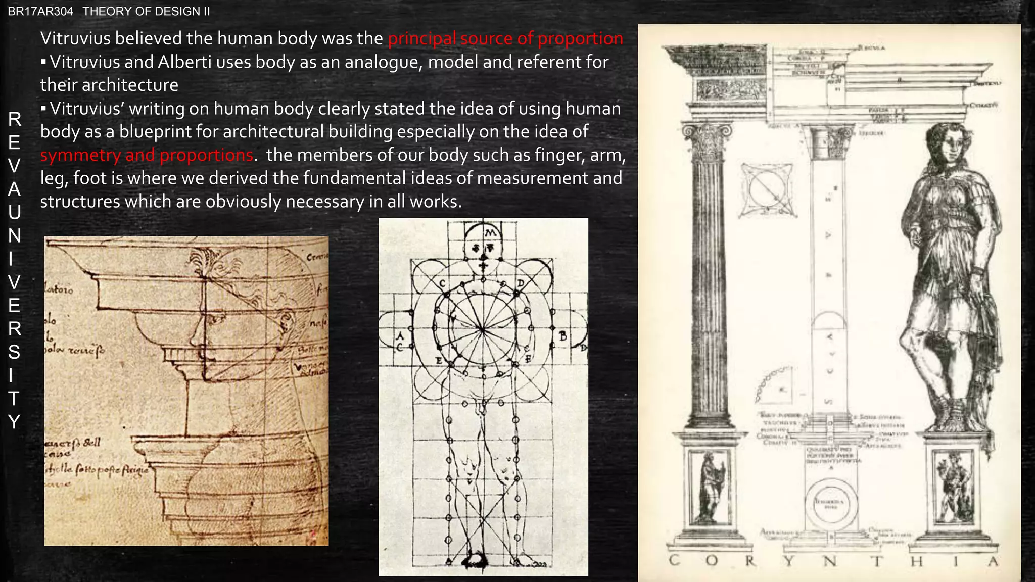 R
E
V
A
U
N
I
V
E
R
S
I
T
Y
BR17AR304 THEORY OF DESIGN II
Vitruvius believed the human body was the principal source of proportion
▪Vitruvius and Alberti uses body as an analogue, model and referent for
their architecture
▪Vitruvius’ writing on human body clearly stated the idea of using human
body as a blueprint for architectural building especially on the idea of
symmetry and proportions. the members of our body such as finger, arm,
leg, foot is where we derived the fundamental ideas of measurement and
structures which are obviously necessary in all works.
 