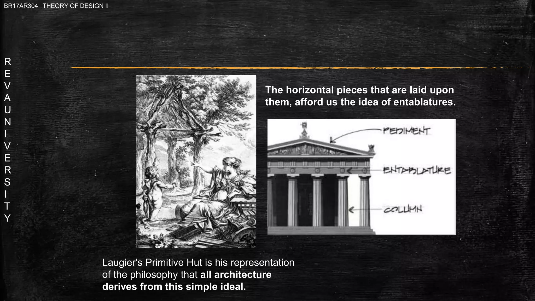 R
E
V
A
U
N
I
V
E
R
S
I
T
Y
BR17AR304 THEORY OF DESIGN II
Laugier's Primitive Hut is his representation
of the philosophy that all architecture
derives from this simple ideal.
The horizontal pieces that are laid upon
them, afford us the idea of entablatures.
 