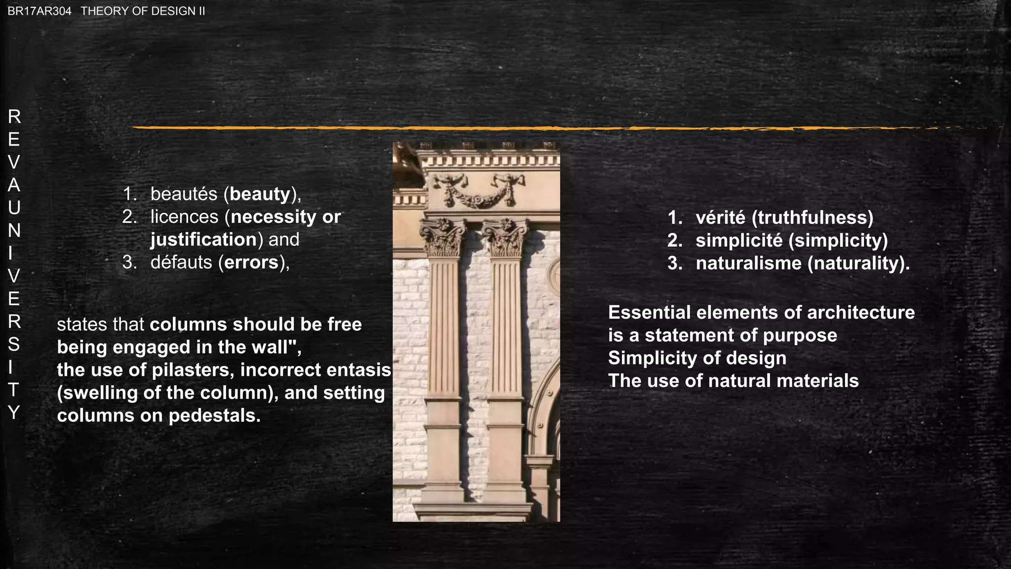 R
E
V
A
U
N
I
V
E
R
S
I
T
Y
BR17AR304 THEORY OF DESIGN II
1. beautés (beauty),
2. licences (necessity or
justification) and
3. défauts (errors),
states that columns should be free
being engaged in the wall",
the use of pilasters, incorrect entasis
(swelling of the column), and setting
columns on pedestals.
1. vérité (truthfulness)
2. simplicité (simplicity)
3. naturalisme (naturality).
Essential elements of architecture
is a statement of purpose
Simplicity of design
The use of natural materials
 