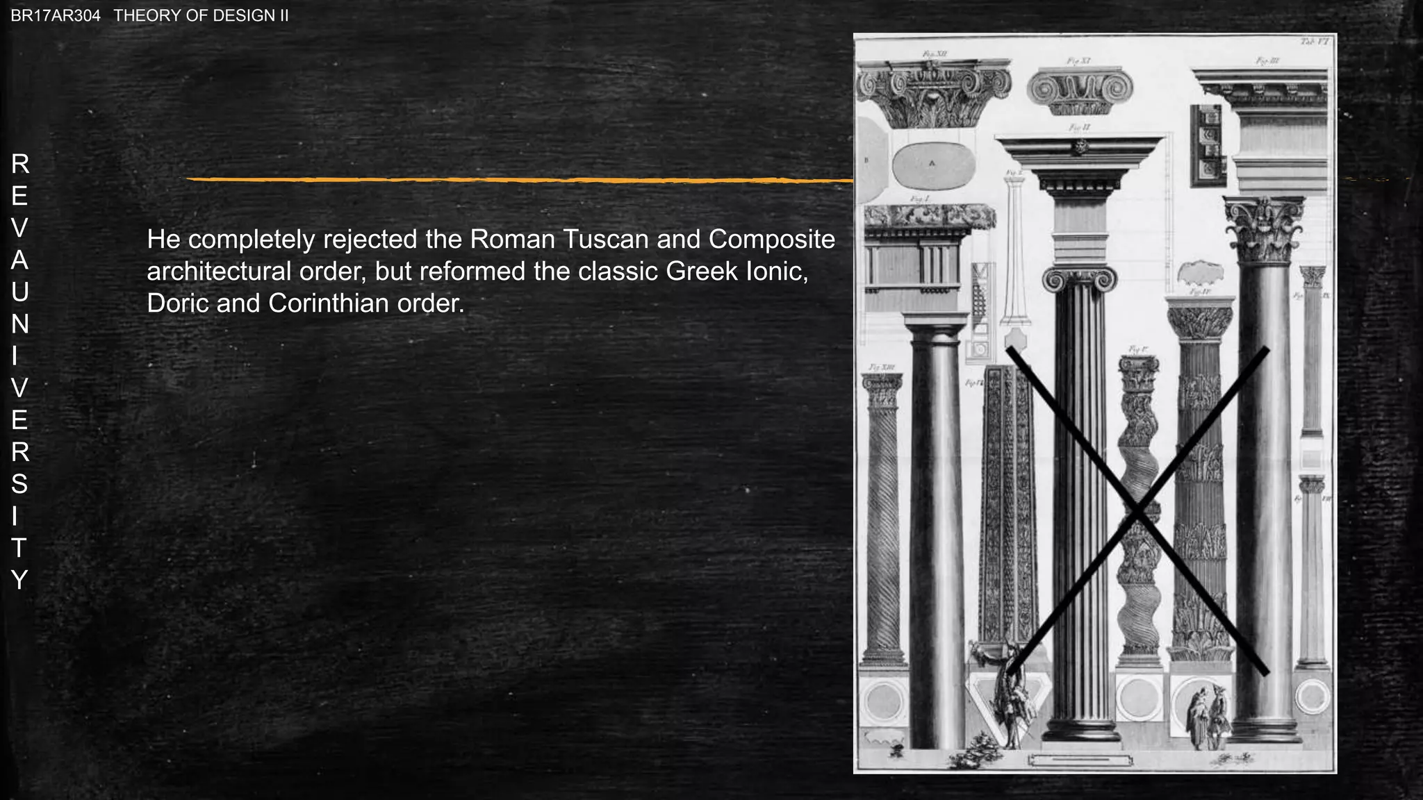R
E
V
A
U
N
I
V
E
R
S
I
T
Y
BR17AR304 THEORY OF DESIGN II
He completely rejected the Roman Tuscan and Composite
architectural order, but reformed the classic Greek Ionic,
Doric and Corinthian order.
 