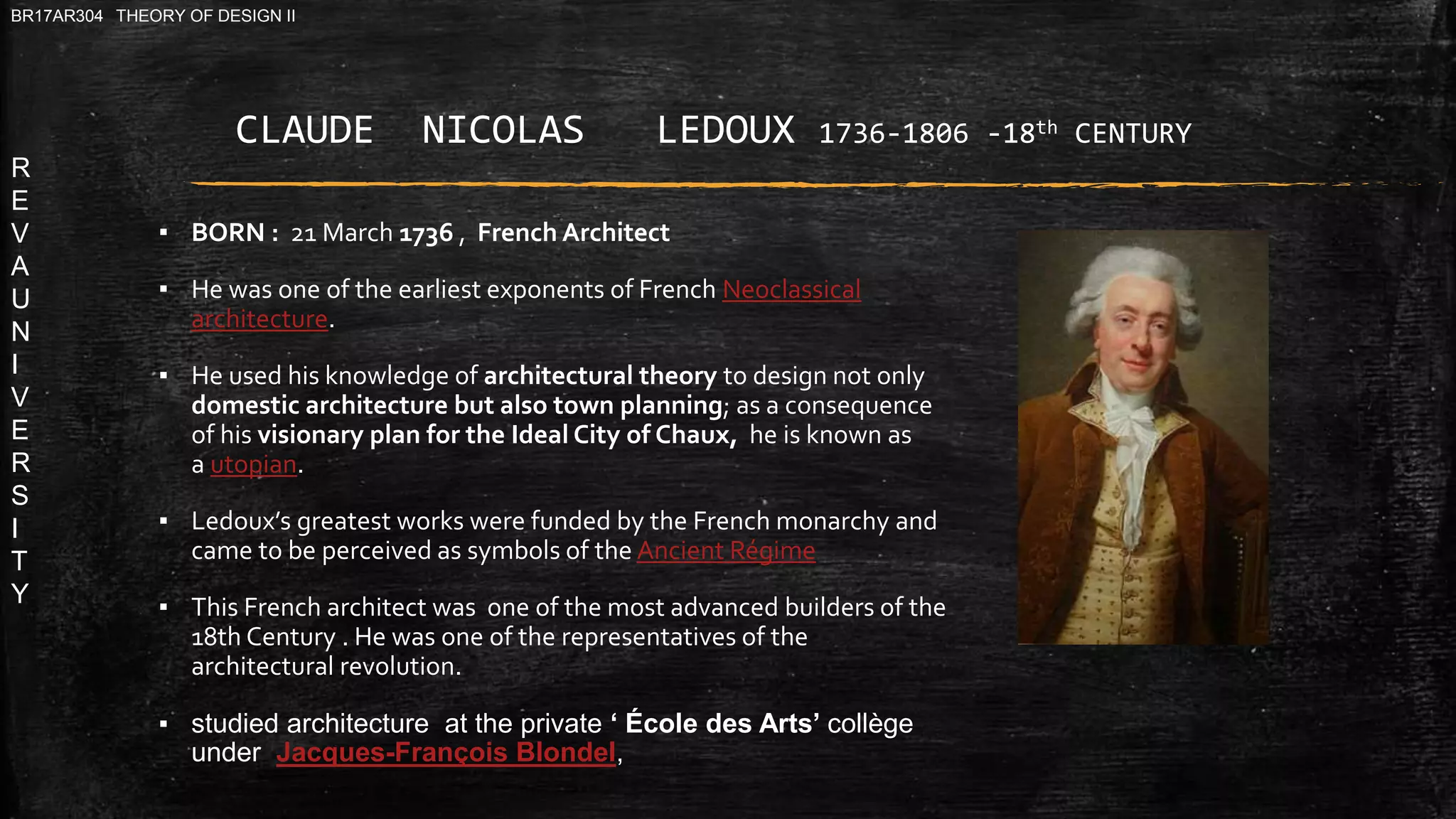 R
E
V
A
U
N
I
V
E
R
S
I
T
Y
BR17AR304 THEORY OF DESIGN II
▪ BORN : 21 March 1736 , French Architect
▪ He was one of the earliest exponents of French Neoclassical
architecture.
▪ He used his knowledge of architectural theory to design not only
domestic architecture but also town planning; as a consequence
of his visionary plan for the Ideal City of Chaux, he is known as
a utopian.
▪ Ledoux’s greatest works were funded by the French monarchy and
came to be perceived as symbols of the Ancient Régime
▪ This French architect was one of the most advanced builders of the
18th Century . He was one of the representatives of the
architectural revolution.
▪ studied architecture at the private ‘ École des Arts’ collège
under Jacques-François Blondel,
CLAUDE NICOLAS LEDOUX 1736-1806 -18th CENTURY
 