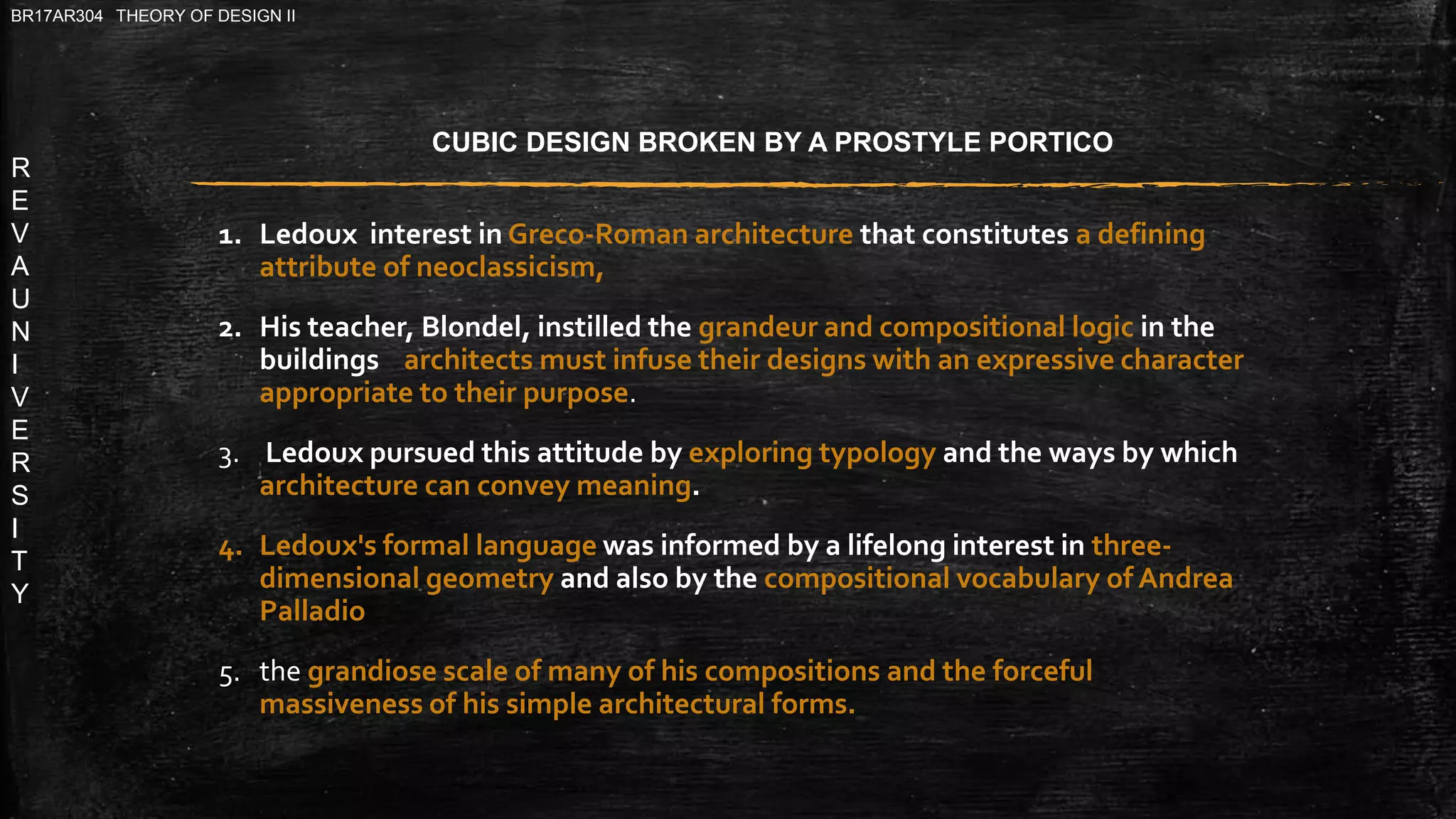R
E
V
A
U
N
I
V
E
R
S
I
T
Y
BR17AR304 THEORY OF DESIGN II
1. Ledoux interest in Greco-Roman architecture that constitutes a defining
attribute of neoclassicism,
2. His teacher, Blondel, instilled the grandeur and compositional logic in the
buildings architects must infuse their designs with an expressive character
appropriate to their purpose.
3. Ledoux pursued this attitude by exploring typology and the ways by which
architecture can convey meaning.
4. Ledoux's formal language was informed by a lifelong interest in three-
dimensional geometry and also by the compositional vocabulary of Andrea
Palladio
5. the grandiose scale of many of his compositions and the forceful
massiveness of his simple architectural forms.
CUBIC DESIGN BROKEN BY A PROSTYLE PORTICO
 