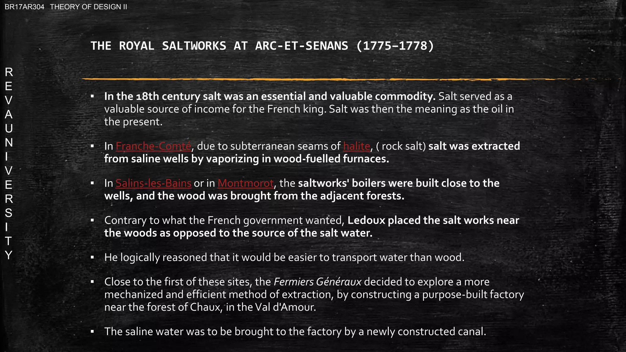 R
E
V
A
U
N
I
V
E
R
S
I
T
Y
BR17AR304 THEORY OF DESIGN II
THE ROYAL SALTWORKS AT ARC-ET-SENANS (1775–1778)
▪ In the 18th century salt was an essential and valuable commodity. Salt served as a
valuable source of income for the French king. Salt was then the meaning as the oil in
the present.
▪ In Franche-Comté, due to subterranean seams of halite, ( rock salt) salt was extracted
from saline wells by vaporizing in wood-fuelled furnaces.
▪ In Salins-les-Bains or in Montmorot, the saltworks' boilers were built close to the
wells, and the wood was brought from the adjacent forests.
▪ Contrary to what the French government wanted, Ledoux placed the salt works near
the woods as opposed to the source of the salt water.
▪ He logically reasoned that it would be easier to transport water than wood.
▪ Close to the first of these sites, the Fermiers Généraux decided to explore a more
mechanized and efficient method of extraction, by constructing a purpose-built factory
near the forest of Chaux, in theVal d'Amour.
▪ The saline water was to be brought to the factory by a newly constructed canal.
 