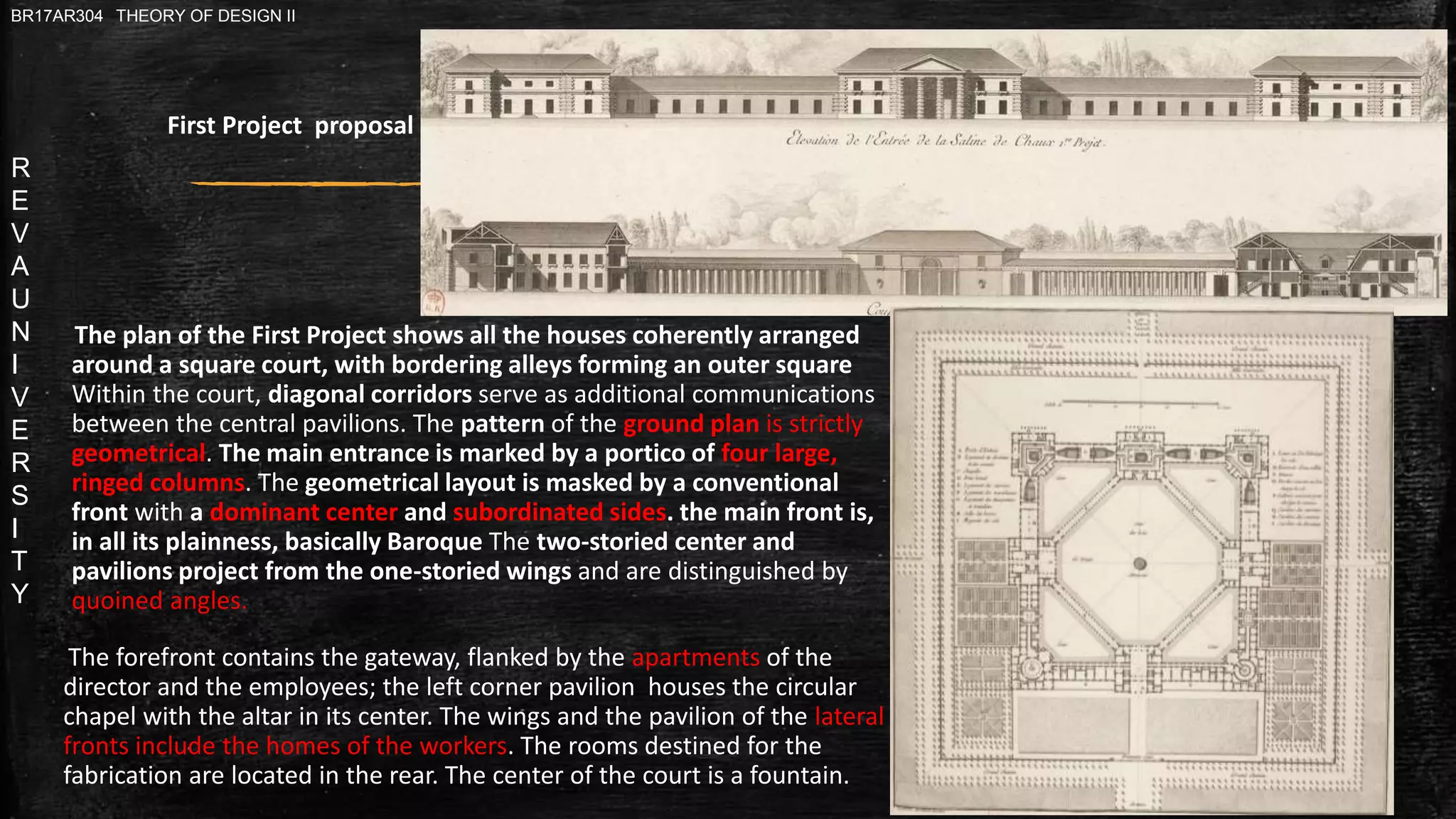 R
E
V
A
U
N
I
V
E
R
S
I
T
Y
BR17AR304 THEORY OF DESIGN II
The plan of the First Project shows all the houses coherently arranged
around a square court, with bordering alleys forming an outer square
Within the court, diagonal corridors serve as additional communications
between the central pavilions. The pattern of the ground plan is strictly
geometrical. The main entrance is marked by a portico of four large,
ringed columns. The geometrical layout is masked by a conventional
front with a dominant center and subordinated sides. the main front is,
in all its plainness, basically Baroque The two-storied center and
pavilions project from the one-storied wings and are distinguished by
quoined angles.
The forefront contains the gateway, flanked by the apartments of the
director and the employees; the left corner pavilion houses the circular
chapel with the altar in its center. The wings and the pavilion of the lateral
fronts include the homes of the workers. The rooms destined for the
fabrication are located in the rear. The center of the court is a fountain.
First Project proposal
 