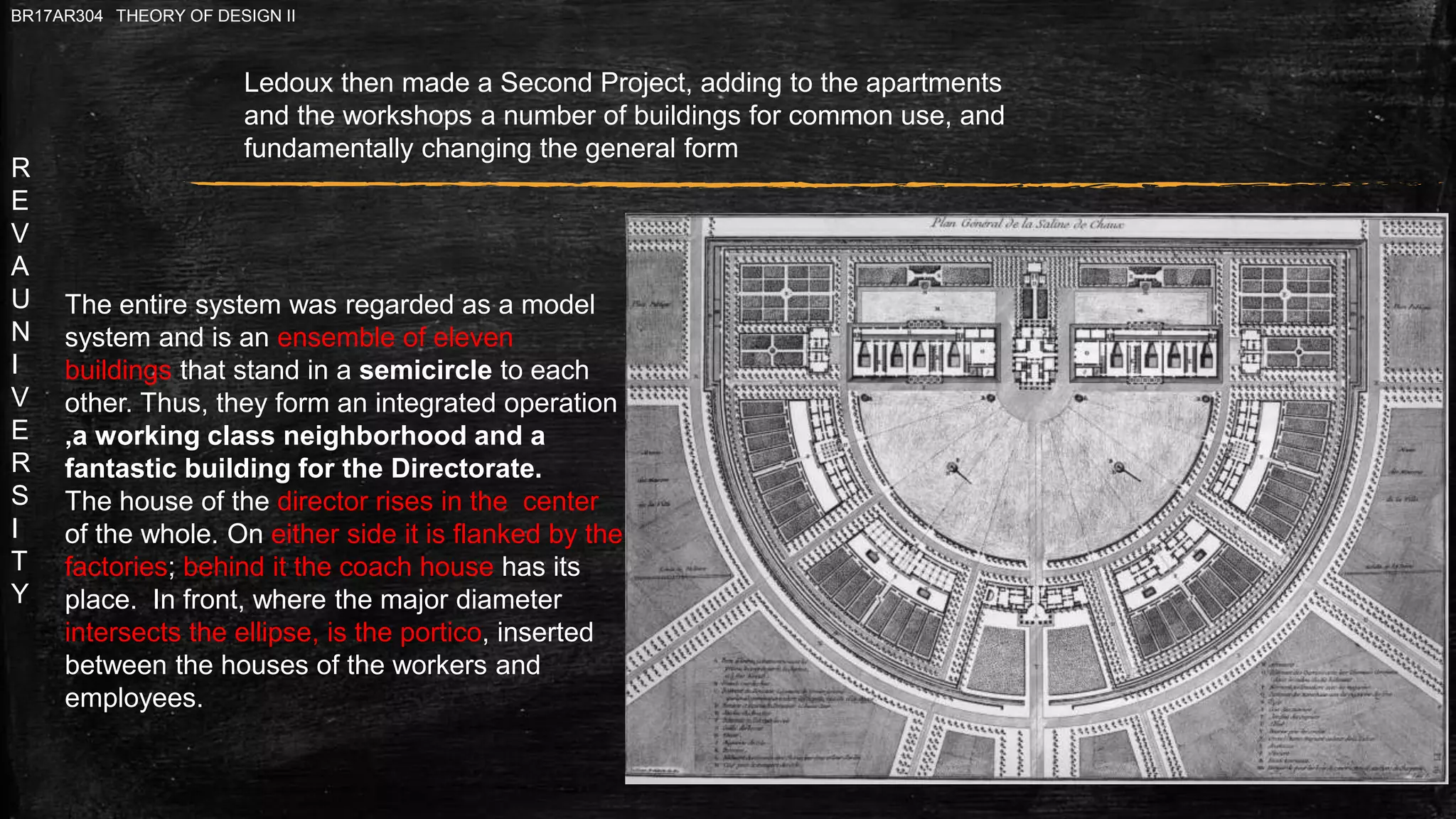 R
E
V
A
U
N
I
V
E
R
S
I
T
Y
BR17AR304 THEORY OF DESIGN II
Ledoux then made a Second Project, adding to the apartments
and the workshops a number of buildings for common use, and
fundamentally changing the general form
The entire system was regarded as a model
system and is an ensemble of eleven
buildings that stand in a semicircle to each
other. Thus, they form an integrated operation
,a working class neighborhood and a
fantastic building for the Directorate.
The house of the director rises in the center
of the whole. On either side it is flanked by the
factories; behind it the coach house has its
place. In front, where the major diameter
intersects the ellipse, is the portico, inserted
between the houses of the workers and
employees.
 