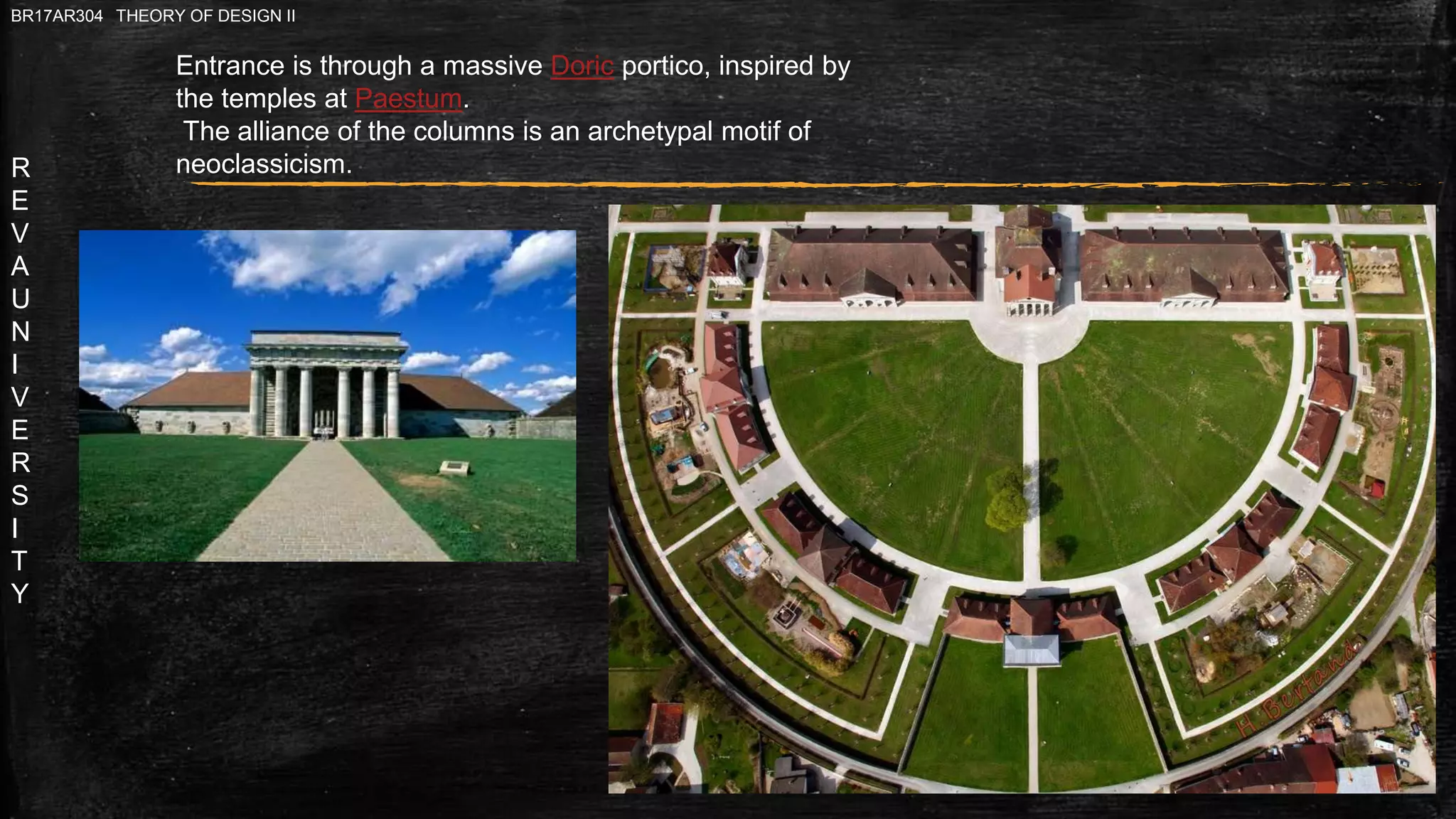 R
E
V
A
U
N
I
V
E
R
S
I
T
Y
BR17AR304 THEORY OF DESIGN II
Entrance is through a massive Doric portico, inspired by
the temples at Paestum.
The alliance of the columns is an archetypal motif of
neoclassicism.
 