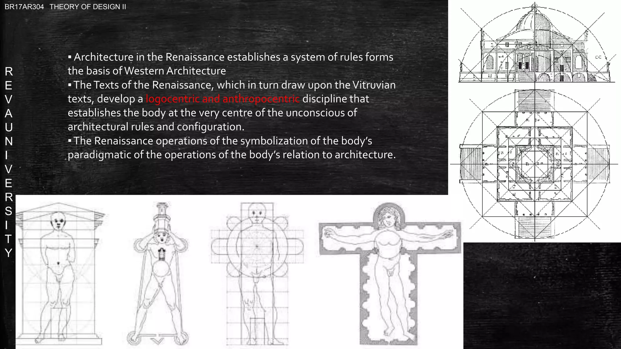 R
E
V
A
U
N
I
V
E
R
S
I
T
Y
BR17AR304 THEORY OF DESIGN II
▪ Architecture in the Renaissance establishes a system of rules forms
the basis ofWestern Architecture
▪TheTexts of the Renaissance, which in turn draw upon theVitruvian
texts, develop a logocentric and anthropocentric discipline that
establishes the body at the very centre of the unconscious of
architectural rules and configuration.
▪The Renaissance operations of the symbolization of the body’s
paradigmatic of the operations of the body’s relation to architecture.
 