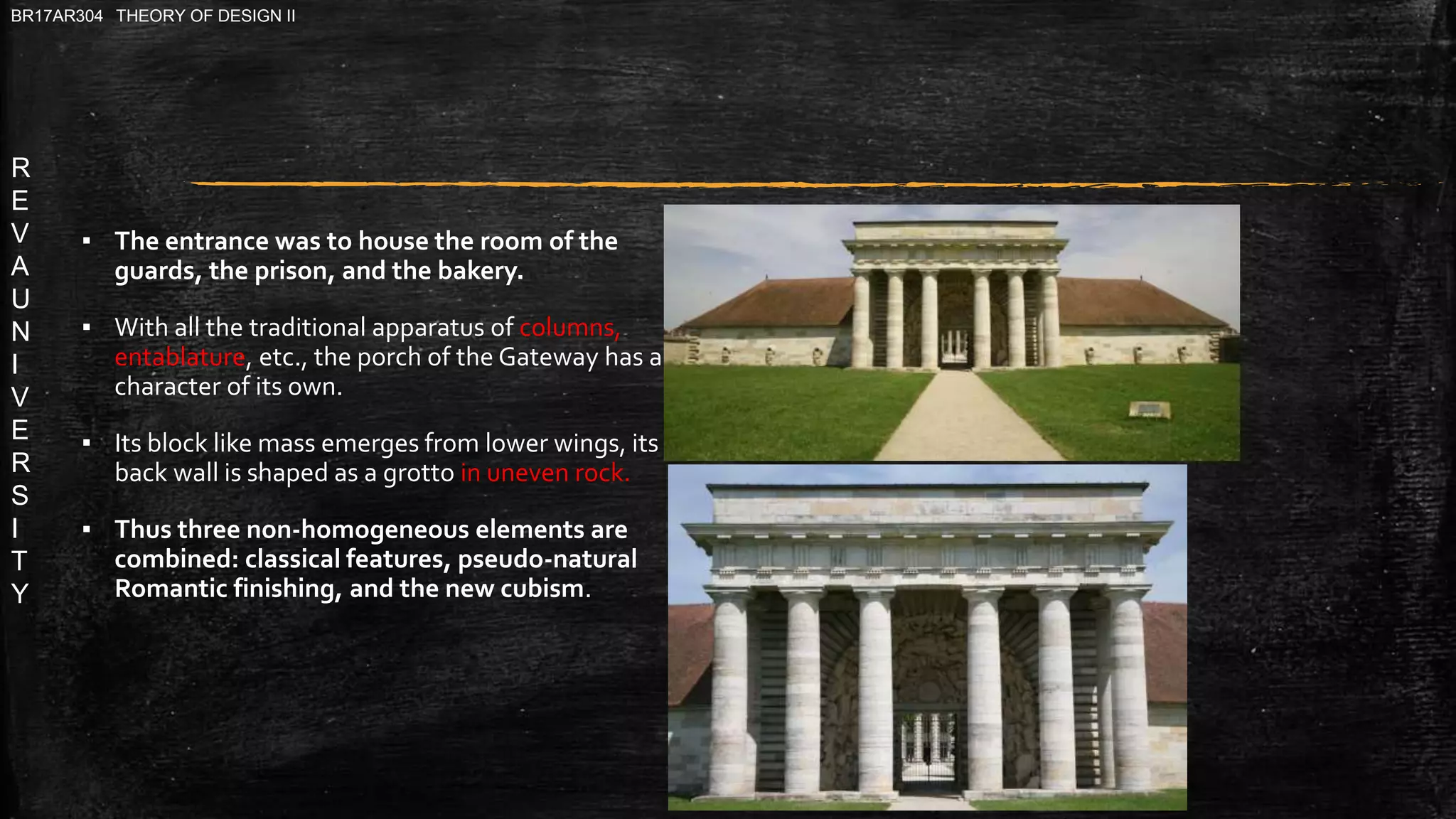R
E
V
A
U
N
I
V
E
R
S
I
T
Y
BR17AR304 THEORY OF DESIGN II
▪ The entrance was to house the room of the
guards, the prison, and the bakery.
▪ With all the traditional apparatus of columns,
entablature, etc., the porch of the Gateway has a
character of its own.
▪ Its block like mass emerges from lower wings, its
back wall is shaped as a grotto in uneven rock.
▪ Thus three non-homogeneous elements are
combined: classical features, pseudo-natural
Romantic finishing, and the new cubism.
 