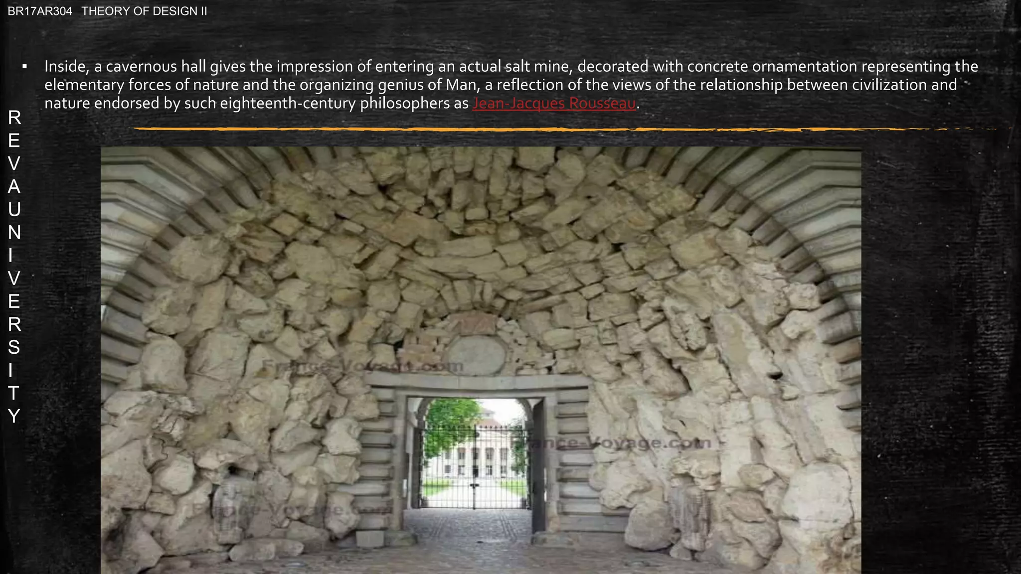 R
E
V
A
U
N
I
V
E
R
S
I
T
Y
BR17AR304 THEORY OF DESIGN II
▪ Inside, a cavernous hall gives the impression of entering an actual salt mine, decorated with concrete ornamentation representing the
elementary forces of nature and the organizing genius of Man, a reflection of the views of the relationship between civilization and
nature endorsed by such eighteenth-century philosophers as Jean-Jacques Rousseau.
 