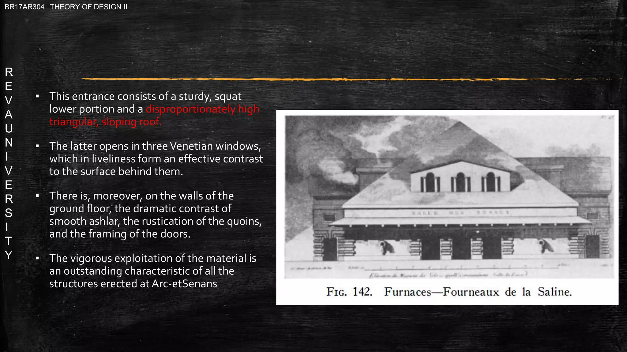 R
E
V
A
U
N
I
V
E
R
S
I
T
Y
BR17AR304 THEORY OF DESIGN II
▪ This entrance consists of a sturdy, squat
lower portion and a disproportionately high
triangular, sloping roof.
▪ The latter opens in threeVenetian windows,
which in liveliness form an effective contrast
to the surface behind them.
▪ There is, moreover, on the walls of the
ground floor, the dramatic contrast of
smooth ashlar, the rustication of the quoins,
and the framing of the doors.
▪ The vigorous exploitation of the material is
an outstanding characteristic of all the
structures erected at Arc-etSenans
 