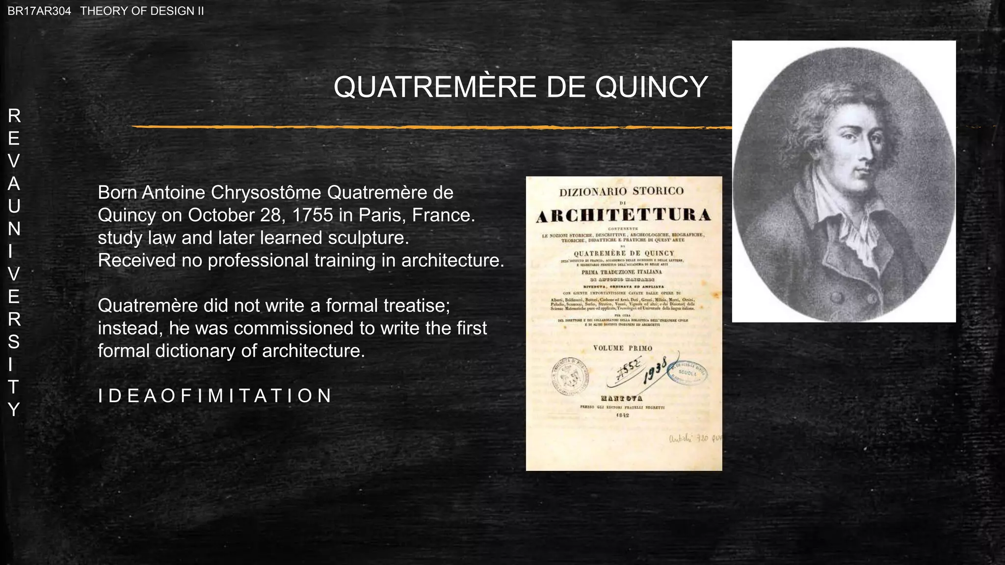 R
E
V
A
U
N
I
V
E
R
S
I
T
Y
BR17AR304 THEORY OF DESIGN II
QUATREMÈRE DE QUINCY
Born Antoine Chrysostôme Quatremère de
Quincy on October 28, 1755 in Paris, France.
study law and later learned sculpture.
Received no professional training in architecture.
Quatremère did not write a formal treatise;
instead, he was commissioned to write the first
formal dictionary of architecture.
I D E A O F I M I T A T I O N
 