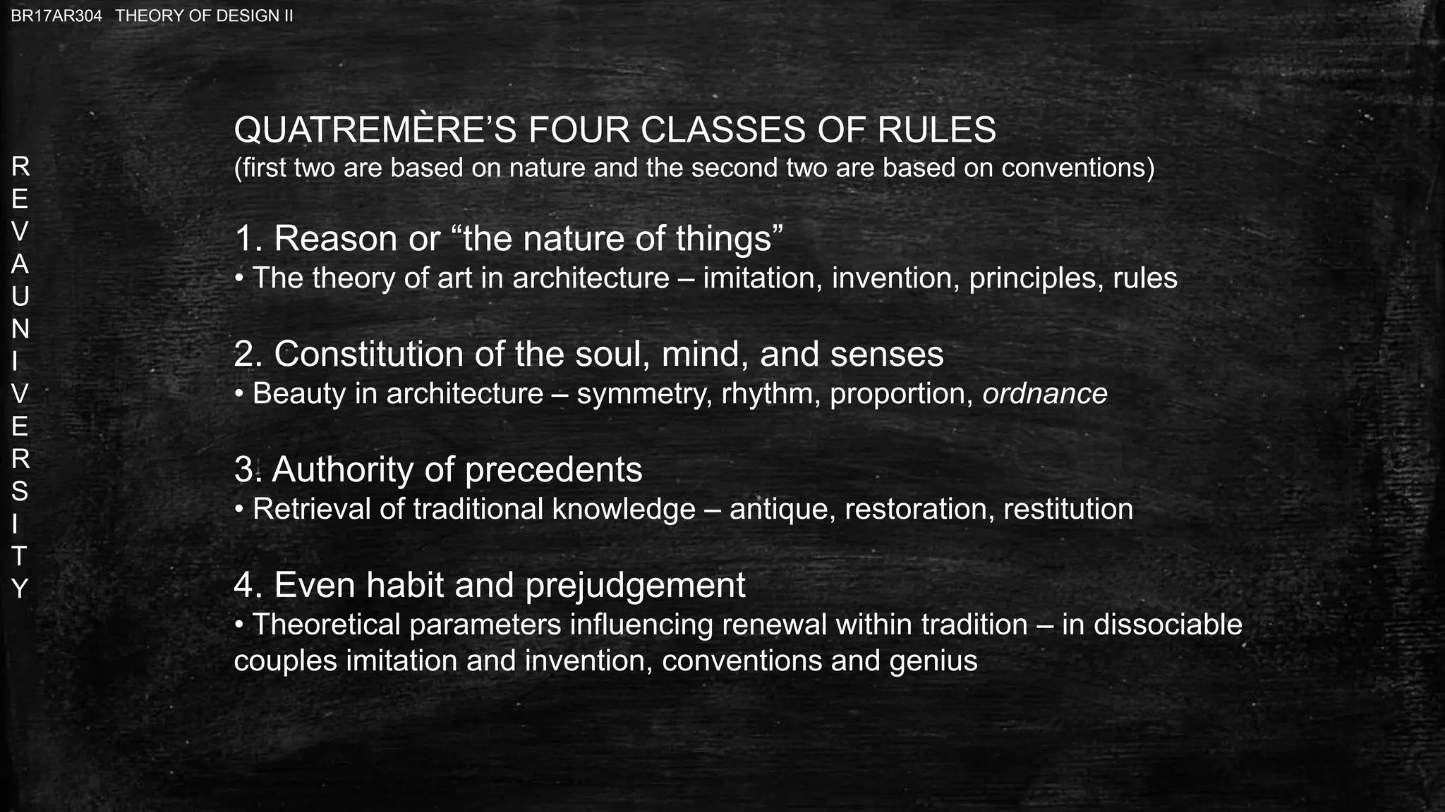 R
E
V
A
U
N
I
V
E
R
S
I
T
Y
BR17AR304 THEORY OF DESIGN II
QUATREMÈRE’S FOUR CLASSES OF RULES
(first two are based on nature and the second two are based on conventions)
1. Reason or “the nature of things”
• The theory of art in architecture – imitation, invention, principles, rules
2. Constitution of the soul, mind, and senses
• Beauty in architecture – symmetry, rhythm, proportion, ordnance
3. Authority of precedents
• Retrieval of traditional knowledge – antique, restoration, restitution
4. Even habit and prejudgement
• Theoretical parameters influencing renewal within tradition – in dissociable
couples imitation and invention, conventions and genius
 