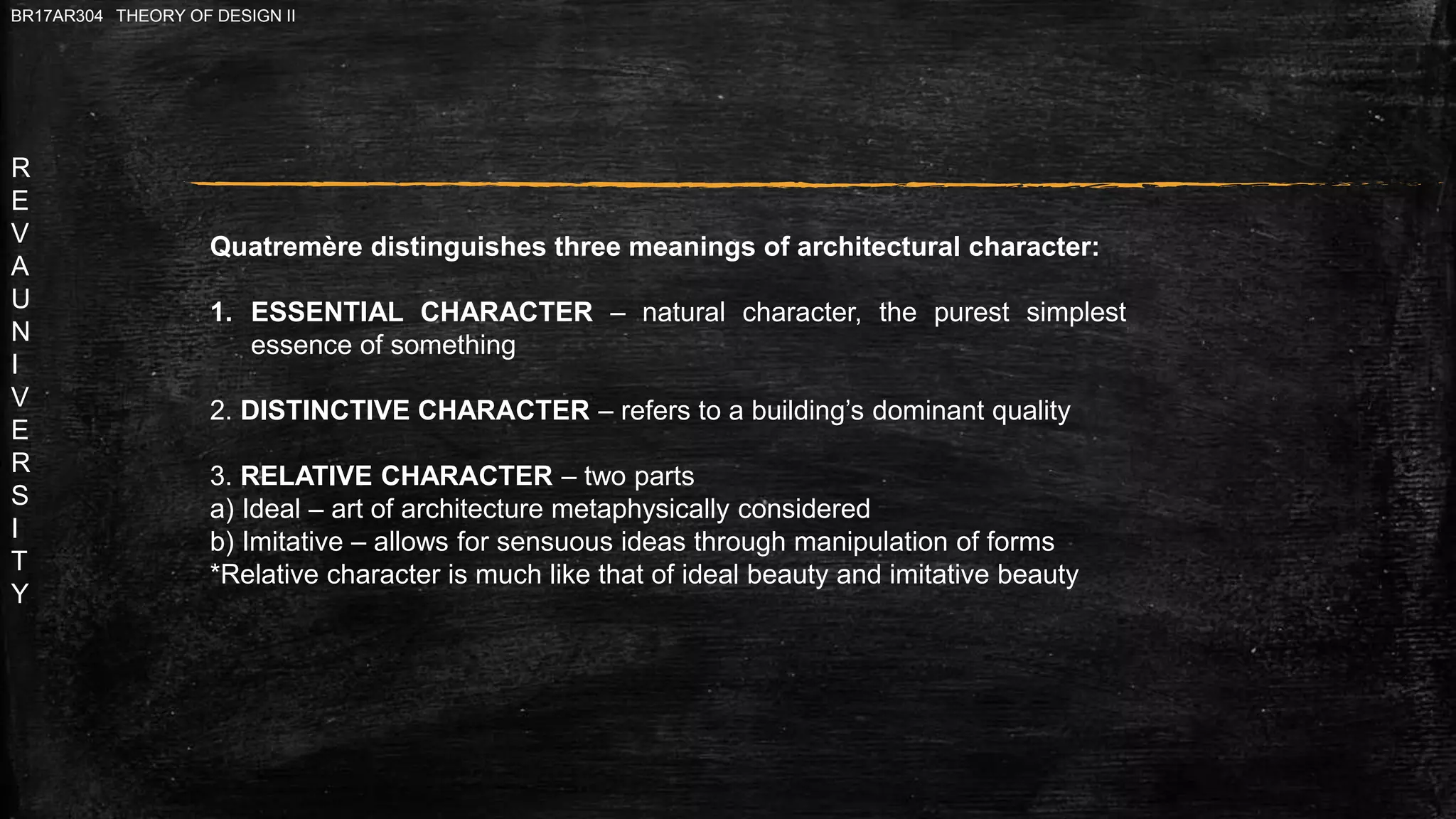 R
E
V
A
U
N
I
V
E
R
S
I
T
Y
BR17AR304 THEORY OF DESIGN II
Quatremère distinguishes three meanings of architectural character:
1. ESSENTIAL CHARACTER – natural character, the purest simplest
essence of something
2. DISTINCTIVE CHARACTER – refers to a building’s dominant quality
3. RELATIVE CHARACTER – two parts
a) Ideal – art of architecture metaphysically considered
b) Imitative – allows for sensuous ideas through manipulation of forms
*Relative character is much like that of ideal beauty and imitative beauty
 