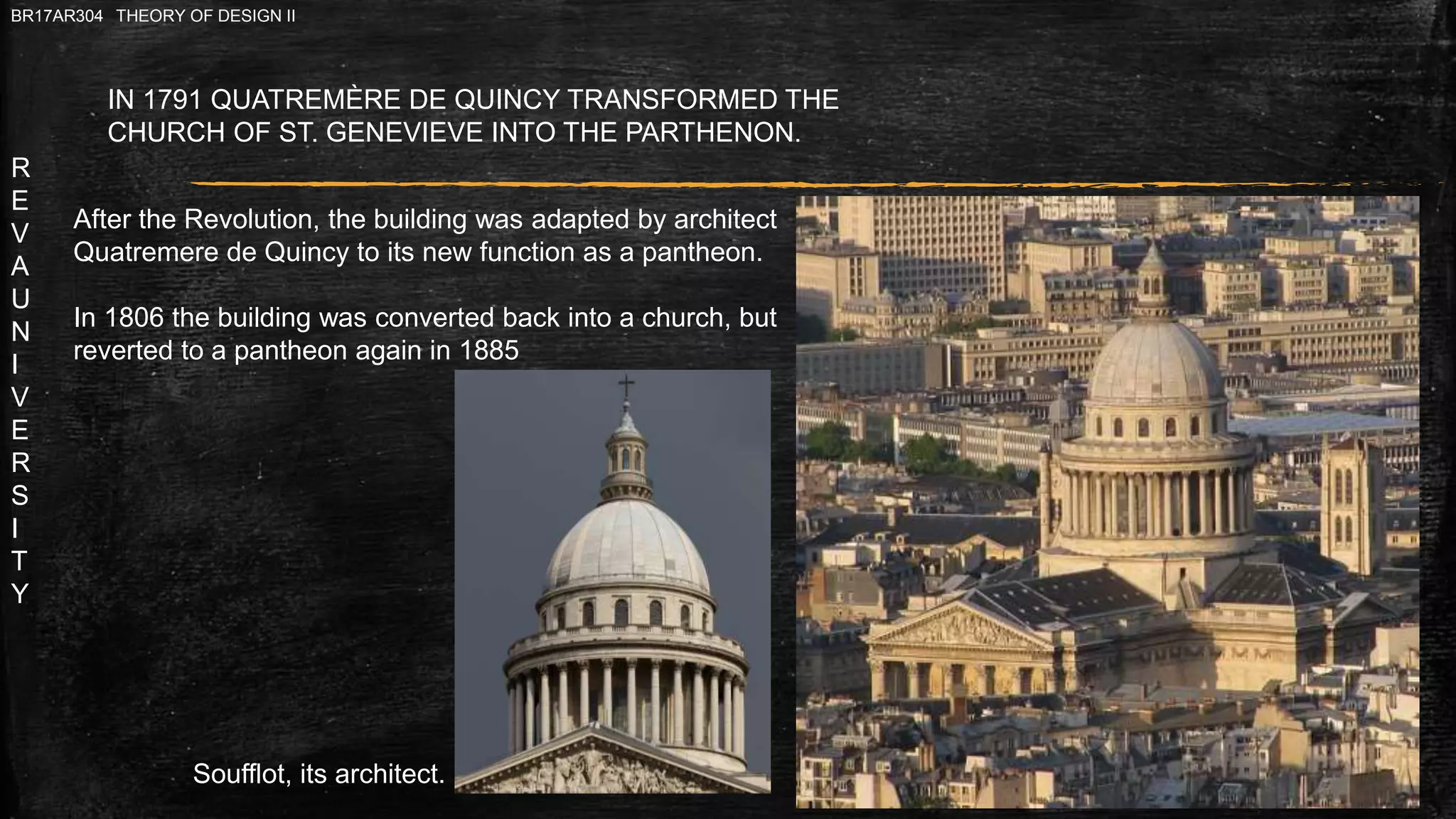 R
E
V
A
U
N
I
V
E
R
S
I
T
Y
BR17AR304 THEORY OF DESIGN II
IN 1791 QUATREMÈRE DE QUINCY TRANSFORMED THE
CHURCH OF ST. GENEVIEVE INTO THE PARTHENON.
Soufflot, its architect.
After the Revolution, the building was adapted by architect
Quatremere de Quincy to its new function as a pantheon.
In 1806 the building was converted back into a church, but
reverted to a pantheon again in 1885
 